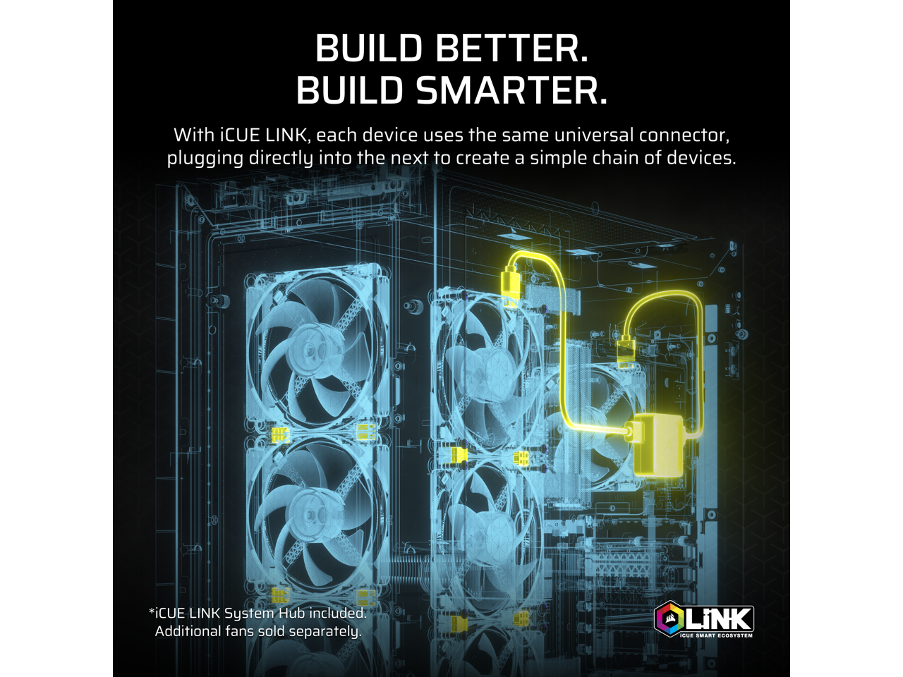 BUILD BETTER.  
BUILD SMARTER.  

With iCUE LINK, each device uses the same universal connector, plugging directly into the next to create a simple chain of devices.  

*iCUE LINK System Hub included. Additional fans sold separately.  

LINK  
iCUE SMART ECOSYSTEM