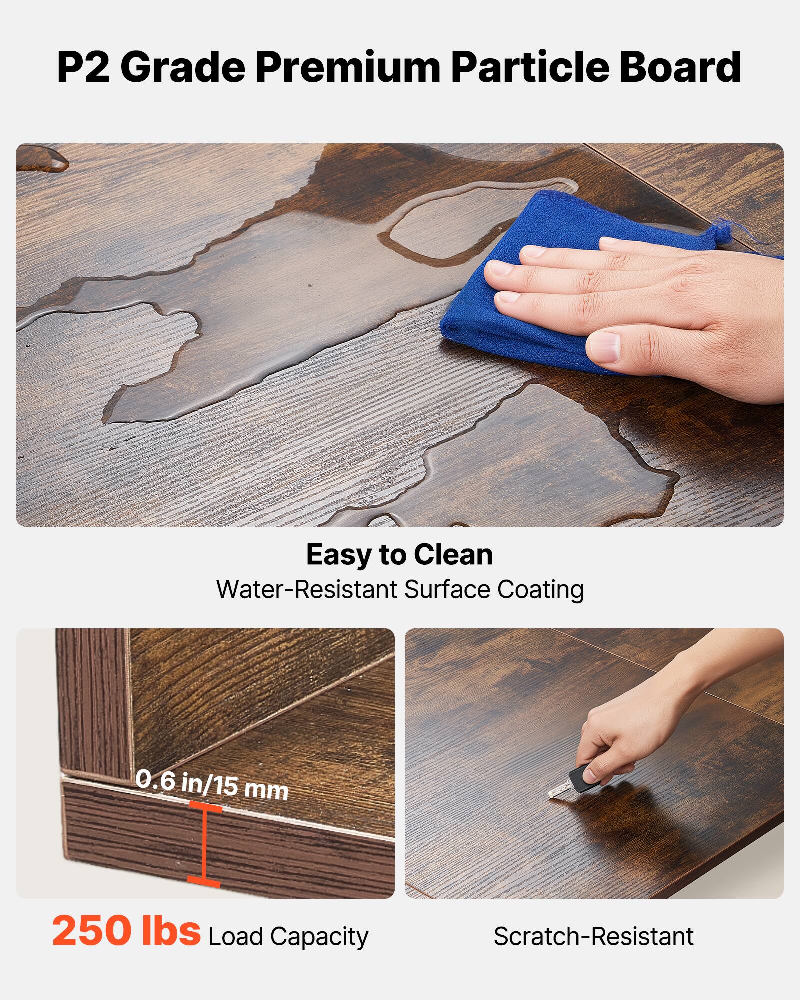 P2 Grade Premium Particle Board

- Easy to Clean
  - Water-Resistant Surface Coating

- 0.6 in/15 mm

- 250 lbs Load Capacity

- Scratch-Resistant