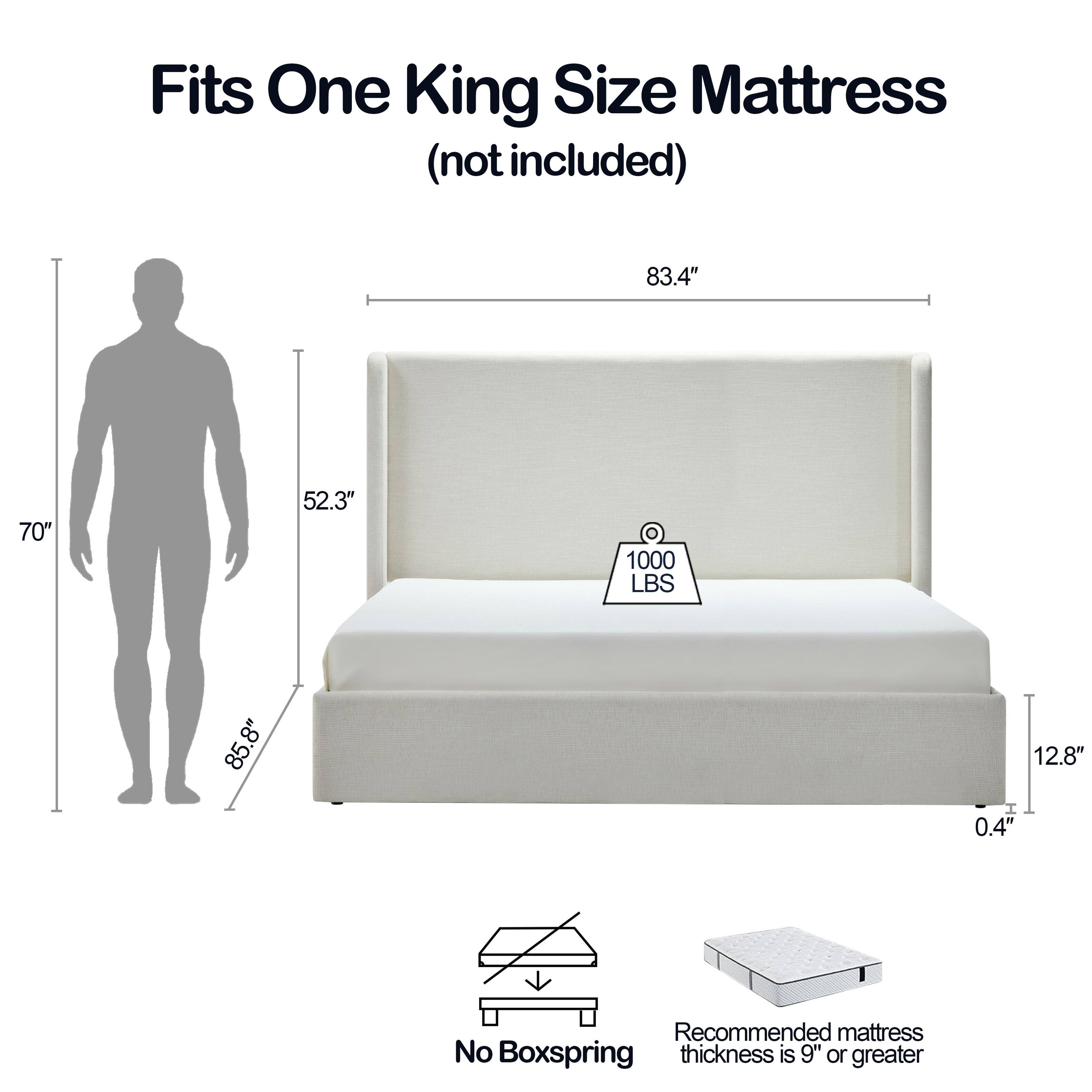 Fits One King Size Mattress (not included)

83.4" x 70" x 52.3"  
1000 LBS  
85.8" x 8" x 12.8" x 0.4"  

Recommended mattress thickness is 9" or greater  
No Boxspring