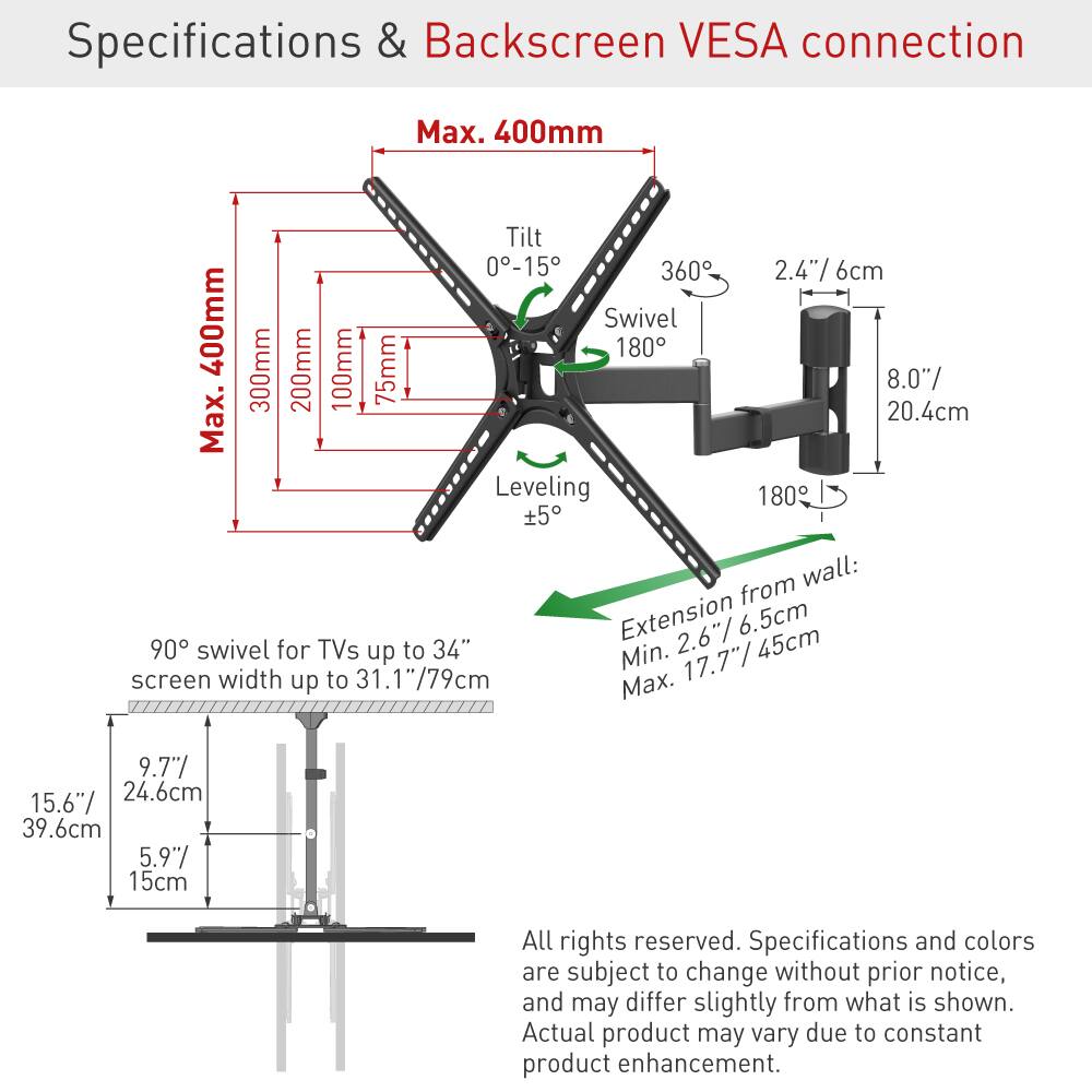 Specifications & Backscreen VESA connection

- Max. 400mm
- Tilt: 0°-15°
- Swivel: 360°
- 2.4" / 6cm
- 400mm
- Swivel: 180°
- 300mm
- 200mm
- 100mm
- 75mm
- 8.0" / 20.4cm
- Leveling: ±5°
- Extension from wall: Min. 2.6" / 6.5cm, Max. 17.7" / 45cm
- 90° swivel for TVs up to 34" screen width up to 31.1" / 79cm
- 15.6" / 39.6cm
- 5.9" / 15cm

All rights reserved. Specifications and colors are subject to change without prior notice, and may differ slightly from what is shown. Actual product may vary due to constant product enhancement.