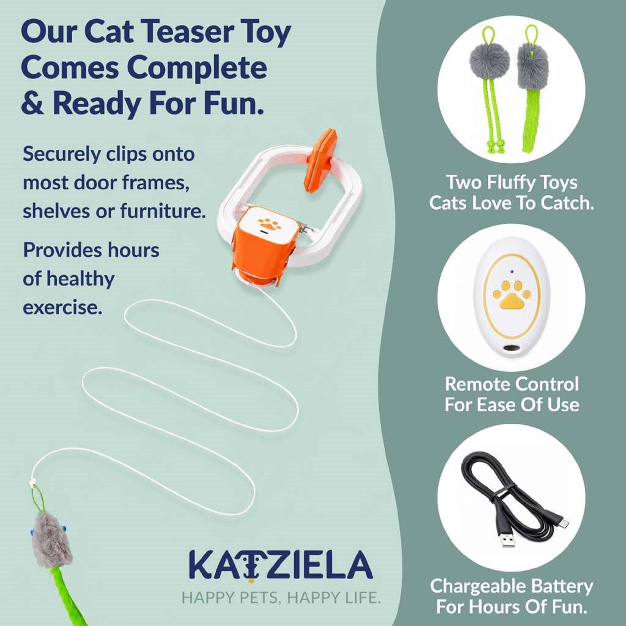 Our Cat Teaser Toy Comes Complete & Ready For Fun.  
Securely clips onto most door frames, shelves or furniture.  
Two Fluffy Toys Cats Love To Catch.  
Provides hours of healthy exercise.  
Remote Control For Ease Of Use  
KATZIELA Chargeable Battery HAPPY PETS, HAPPY LIFE. For Hours Of Fun.