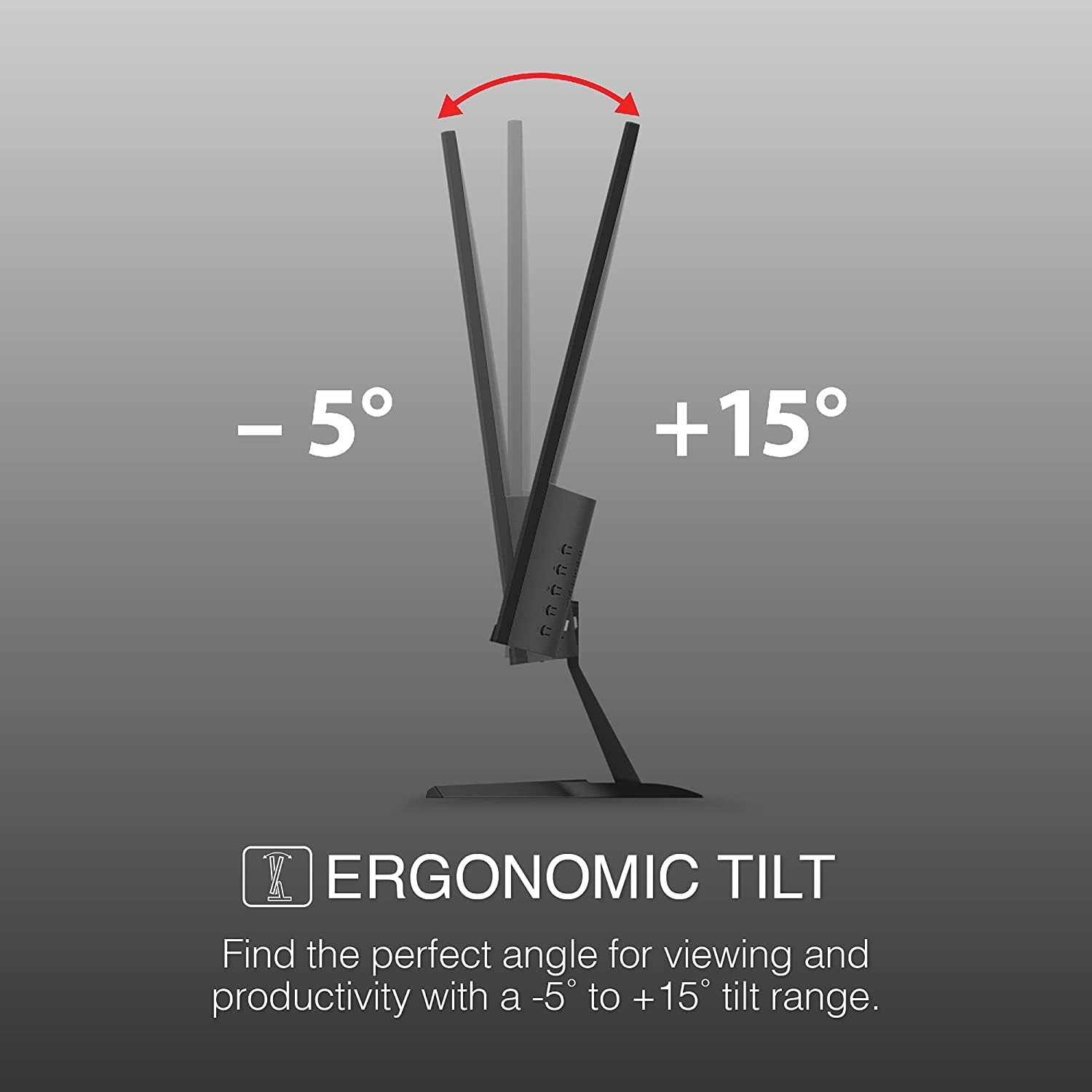 -5° +15° K ERGONOMIC TILT Find the perfect angle for viewing and productivity with a -5 to + 15 tilt range.