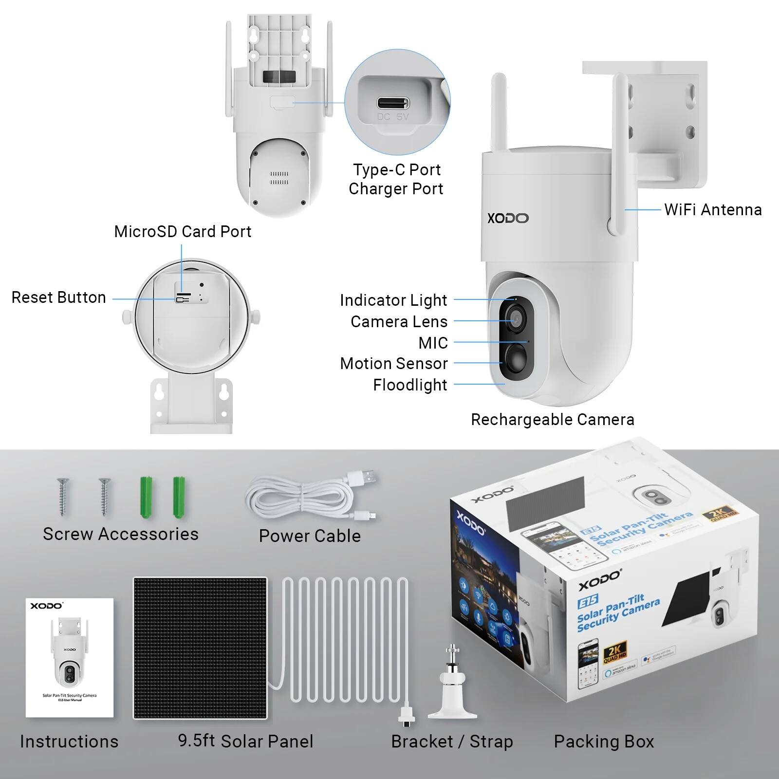 - MicroSD Card Port
- Type-C Port
- Charger Port
- Reset Button
- Indicator Light
- Camera Lens
- MIC
- Motion Sensor
- Floodlight
- WiFi Antenna
- Screw Accessories
- Power Cable
- Instructions
- 9.5ft Solar Panel
- Bracket / Strap
- Packing Box
- Rechargeable Camera
- XODO Pan-Tilt Camera Security Solar 2K