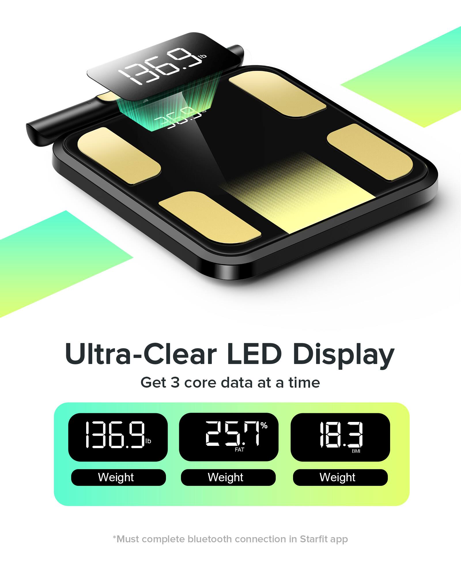 Ultra-Clear LED Display  
Get 3 core data at a time  

136.9 lb  
25.7% FAT  
18.3 BMI  

*Must complete bluetooth connection in Starfit app