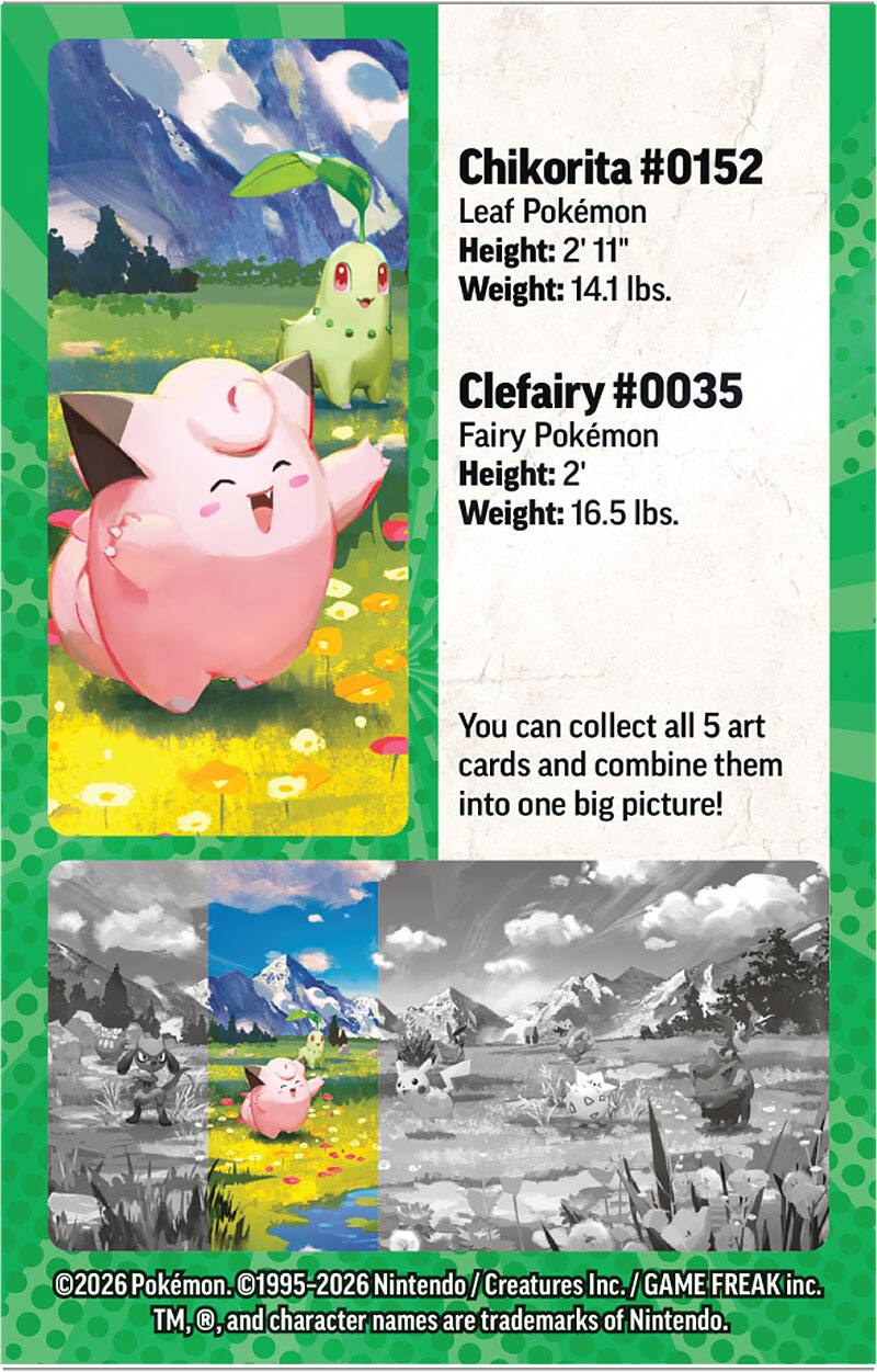 Chikorita #0152  
Leaf Pokémon  
Height: 2' 11"  
Weight: 14.1 lbs.  

Clefairy #0035  
Fairy Pokémon  
Height: 2'  
Weight: 16.5 lbs.  

You can collect all 5 art cards and combine them into one big picture!  

©2026 Pokémon. ©1995-2026 Nintendo/Creatures Inc./GAME FREAK inc. TM, ®, and character names are trademarks of Nintendo.