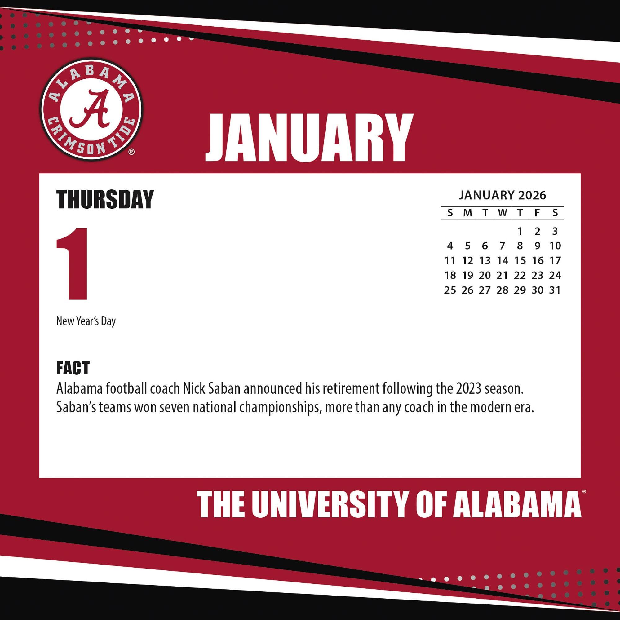 **JANUARY**

**THURSDAY 1**

New Year's Day

**FACT**

Alabama football coach Nick Saban announced his retirement following the 2023 season. Saban's teams won seven national championships, more than any coach in the modern era.

**JANUARY 2026**

S M T W T F S

1 2 3

4 5 6 7 8 9 10

11 12 13 14 15 16 17

18 19 20 21 22 23 24

25 26 27 28 29 30 31

**THE UNIVERSITY OF ALABAMA**