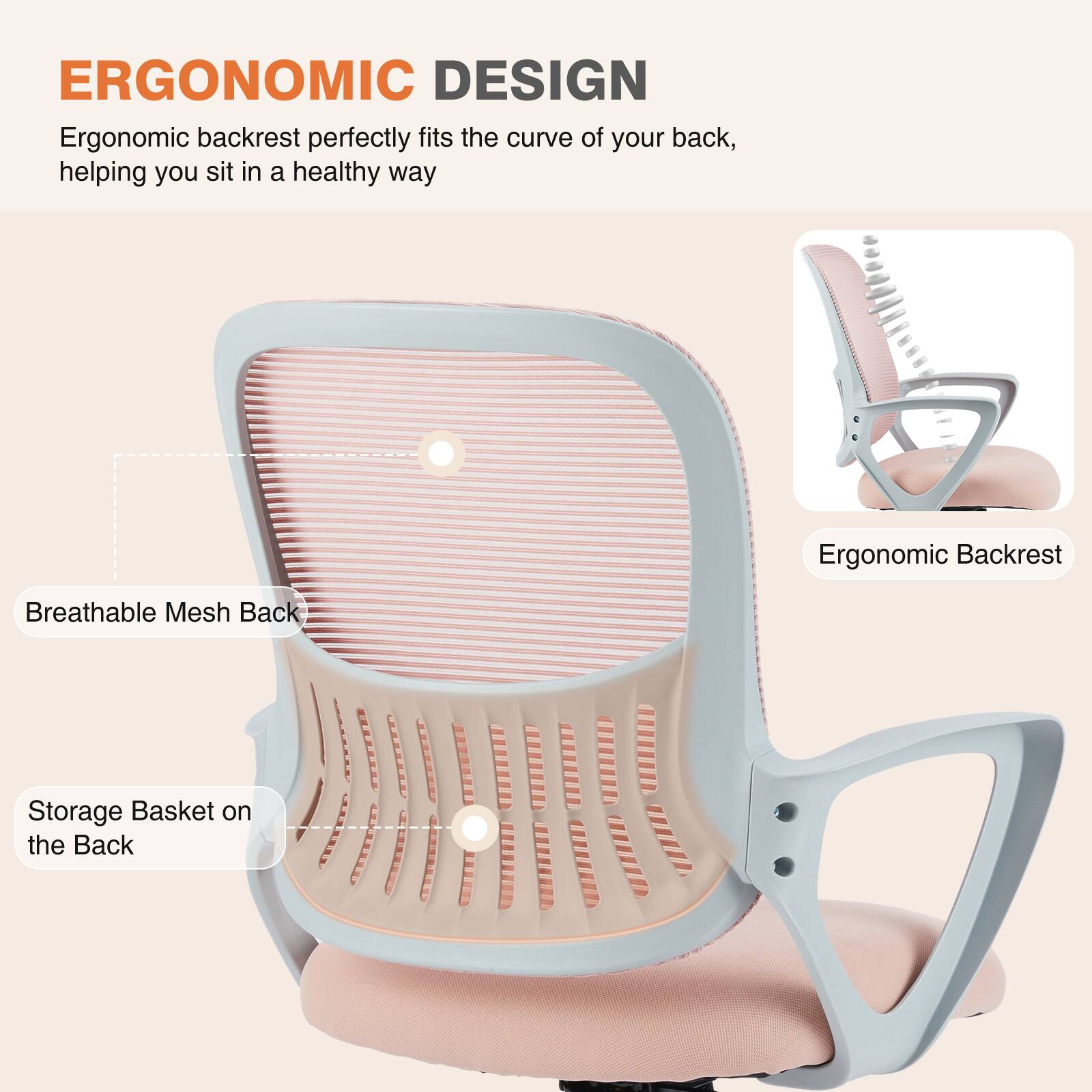 ERGONOMIC DESIGN

Ergonomic backrest perfectly fits the curve of your back, helping you sit in a healthy way

- Ergonomic Backrest
- Breathable Mesh Back
- Storage Basket on the Back