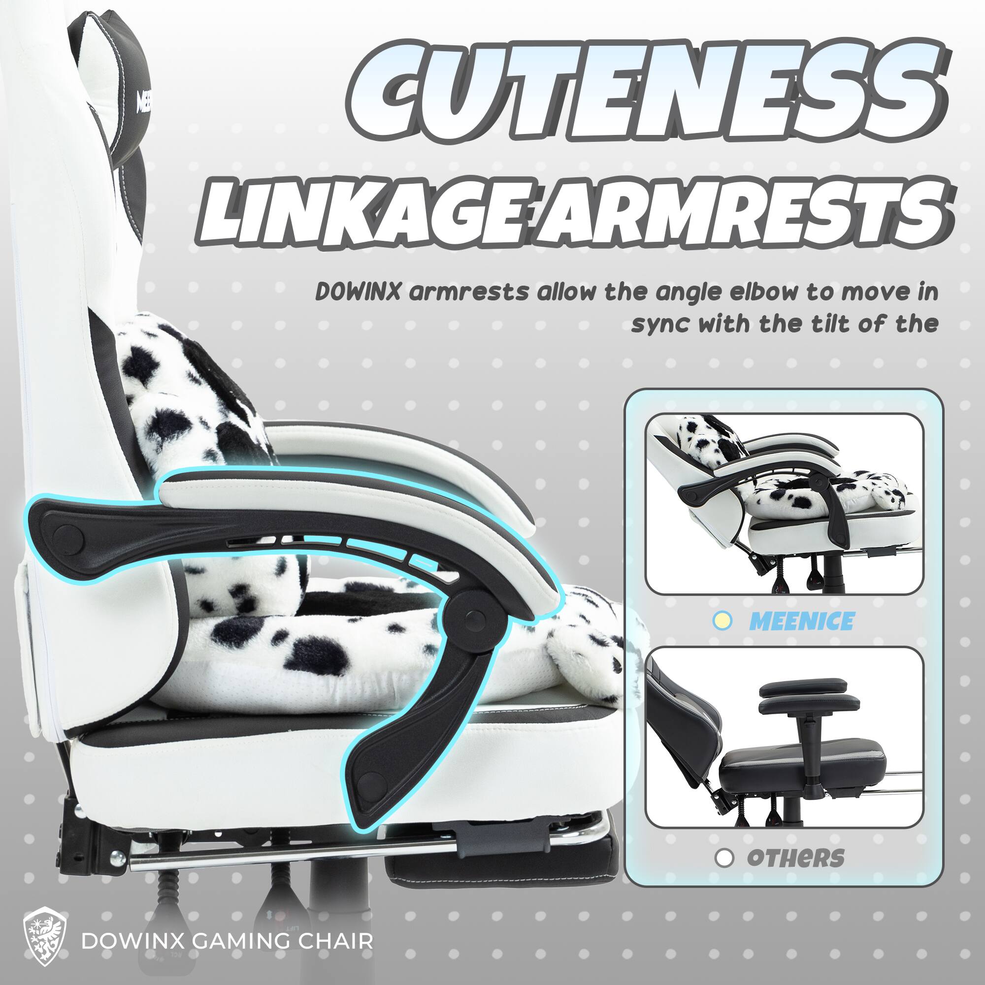 Cuteness Linkage Armrests

Dowinx armrests allow the angle elbow to move in sync with the tilt of the

MEENICE

OTHERS

Dowinx Gaming Chair