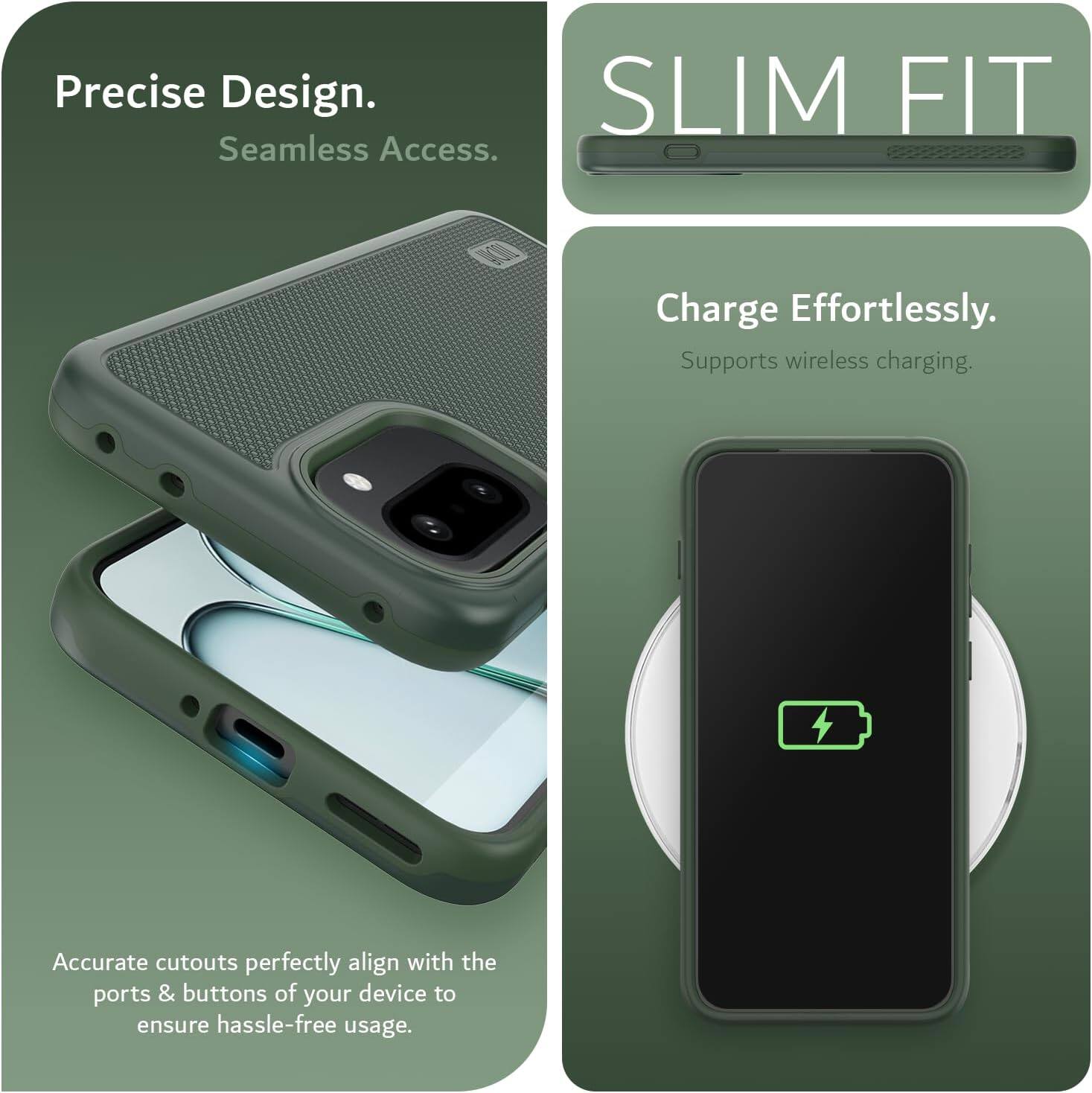 Precise Design.  
Seamless Access.  

SLIM FIT  

Charge Effortlessly.  
Supports wireless charging.  

Accurate cutouts perfectly align with the ports & buttons of your device to ensure hassle-free usage.