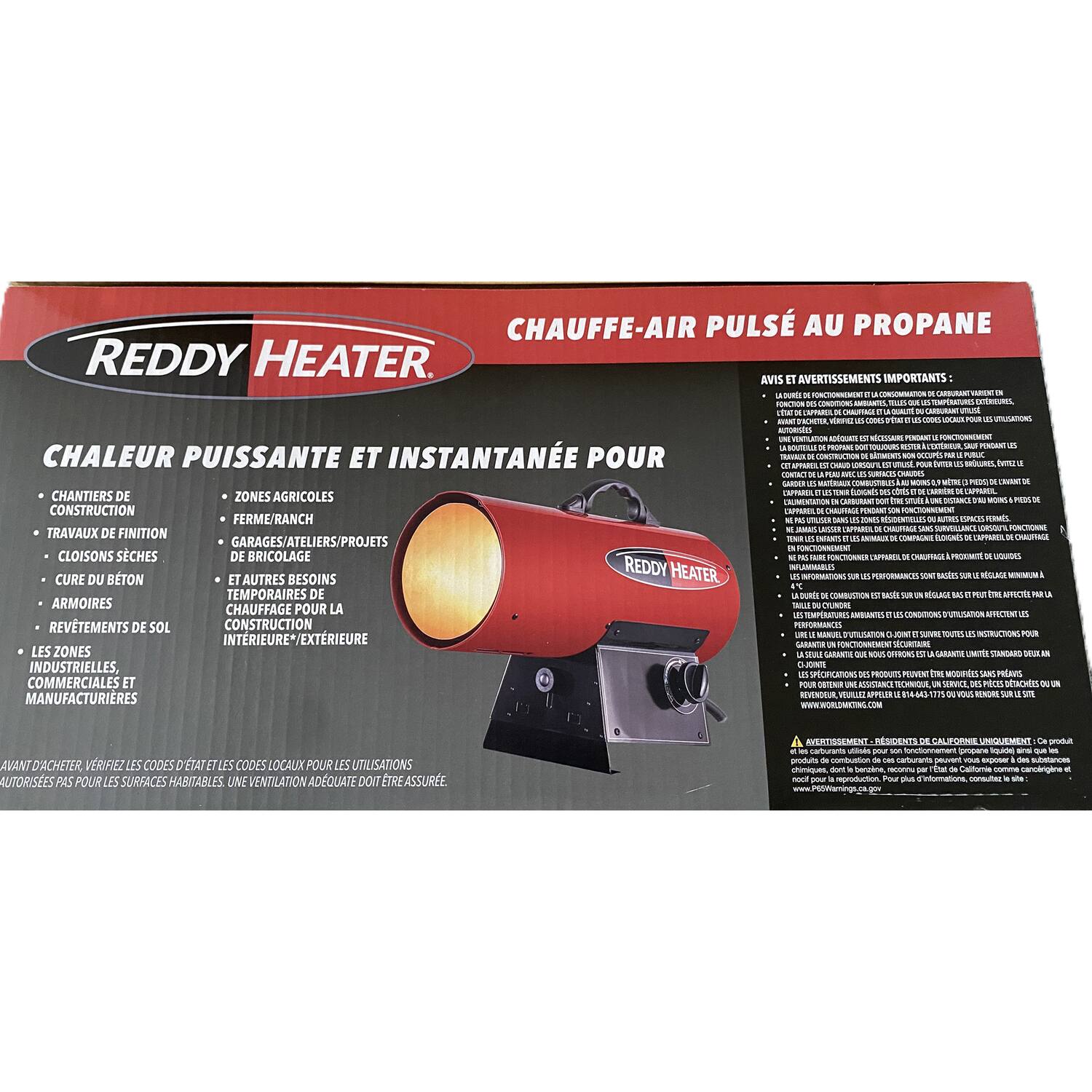 **CHAUFFE-AIR PULSÉ AU PROPANE**

**REDDY HEATER**

**CHALEUR PUISSANTE ET INSTANTANÉE POUR**

- CHANTIERS DE CONSTRUCTION
- TRAVAUX DE FINITION
- ZONES AGRICOLES
- FERME/RANCH
- GARAGES/ATELIERS/PROJETS
- CLOISONS SÈCHES
- CURE DU BÉTON
- ARMORRES
- REVÊTEMENTS DE SOL
- LES ZONES INDUSTRIELLES, COMMERCIALES ET MANUFACTURIÈRES
- DE BRICOLAGE
- ET AUTRES BESOINS TEMPORAIRES DE CHAUFFAGE POUR LA CONSTRUCTION INTERIEURE/EXTERIEURE

**AVIS ET AVERTISSEMENTS IMPORTANTS:**

- L'ÉQUIPEMENT DOIT ÊTRE UTILISÉ SEULEMENT POUR LES UTILISATIONS AUTORISÉES PAR LE MANUEL D'INSTALLATION.
- L'ÉQUIPEMENT DOIT ÊTRE INSTALLÉ ET UTILISÉ SEULEMENT PAR UN TECHNICIEN QUALIFIÉ.
- L