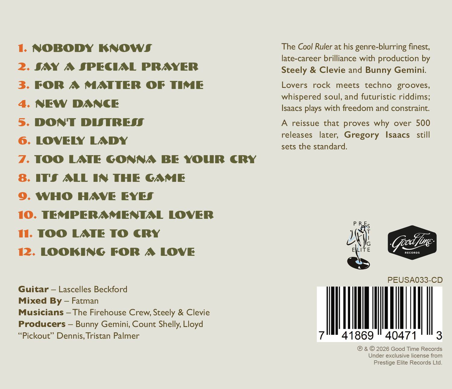 1. NOBODY KNOWS  
2. SAY A SPECIAL PRAYER  
3. FOR A MATTER OF TIME  
4. NEW DANCE  
5. DON'T DISTRESS  
6. LOVELY LADY  
7. TOO LATE GONNA BE YOUR CRY  
8. IT'S ALL IN THE GAME  
9. WHO HAVE EYES  
10. TEMPERAMENTAL LOVER  
11. TOO LATE TO CRY  
12. LOOKING FOR A LOVE  

The Cool Ruler at his genre-blurring finest, late-career brilliance with production by Steely & Clevie and Bunny Gemini. Lovers rock meets techno grooves, whispered soul, and futuristic riddims; Isaacs plays with freedom and constraint. A reissue that proves why over 500 releases later, Gregory Isaacs still sets the standard.  

Guitar – Lascelles Beckford  
Mixed By – Fatman  
Musicians – The Firehouse Crew, Steely & Clevie  
Producers – Bunny Gemini, Count Shelly, Lloyd "Pickout" Dennis, Tristan Palmer  

PEUSA033-CD  

© & © 2026 Good Time Records  
Under exclusive license from Prestige