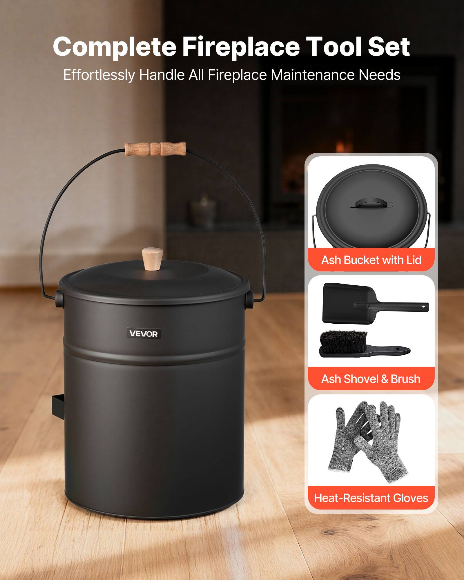 Complete Fireplace Tool Set  
Effortlessly Handle All Fireplace Maintenance Needs  

Ash Bucket with Lid  
Ash Shovel & Brush  
Heat-Resistant Gloves