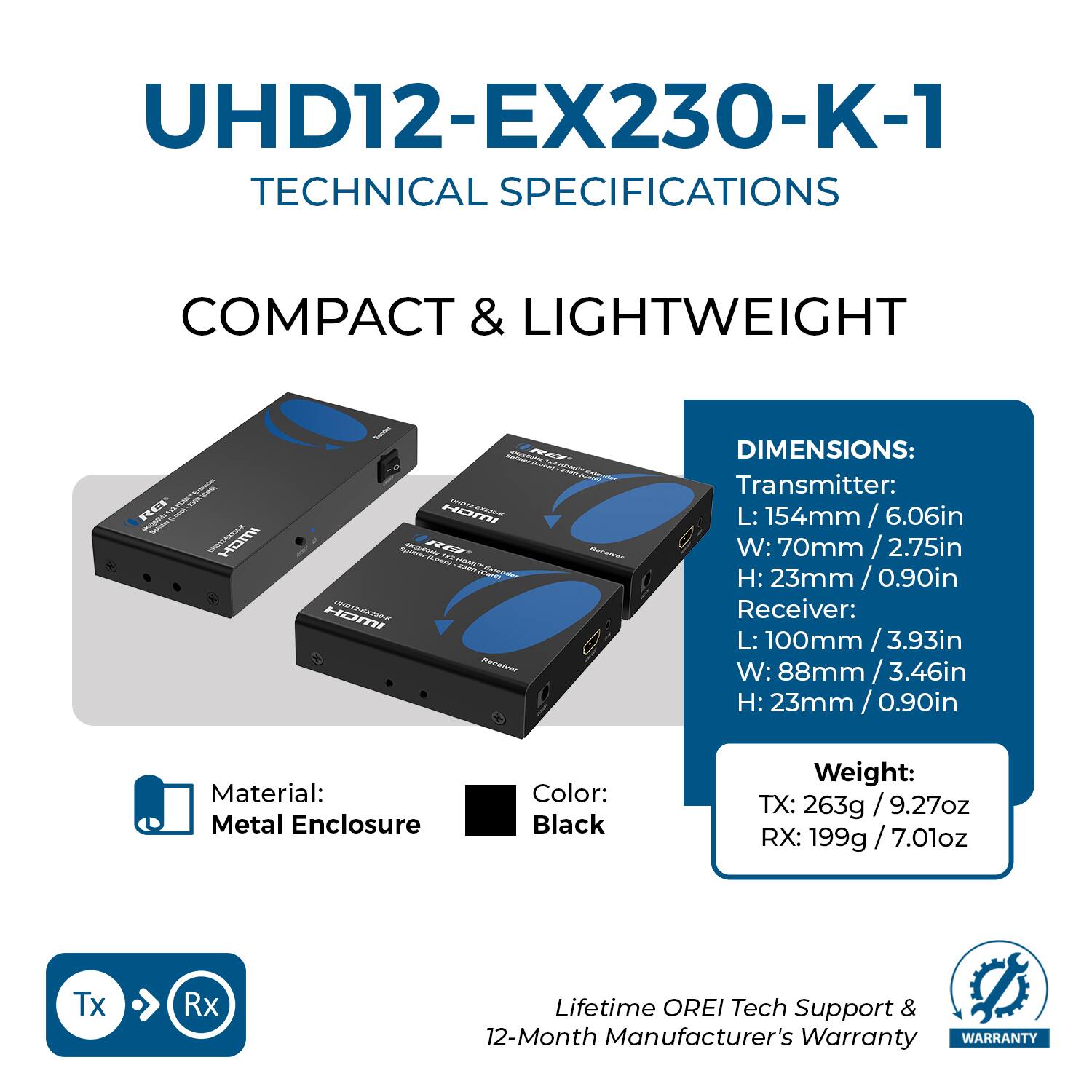 UHD12-EX230-K-1  
TECHNICAL SPECIFICATIONS  

COMPACT & LIGHTWEIGHT  

DIMENSIONS:  
Transmitter:  
L: 154mm / 6.06in  
W: 70mm / 2.75in  
H: 23mm / 0.90in  

Receiver:  
L: 100mm / 3.93in  
W: 88mm / 3.46in  
H: 23mm / 0.90in  

Material: Metal Enclosure  
Color: Black  

Weight:  
TX: 263g / 9.27oz  
RX: 199g / 7.01oz  

Lifetime OREI Tech Support & 12-Month Manufacturer's Warranty