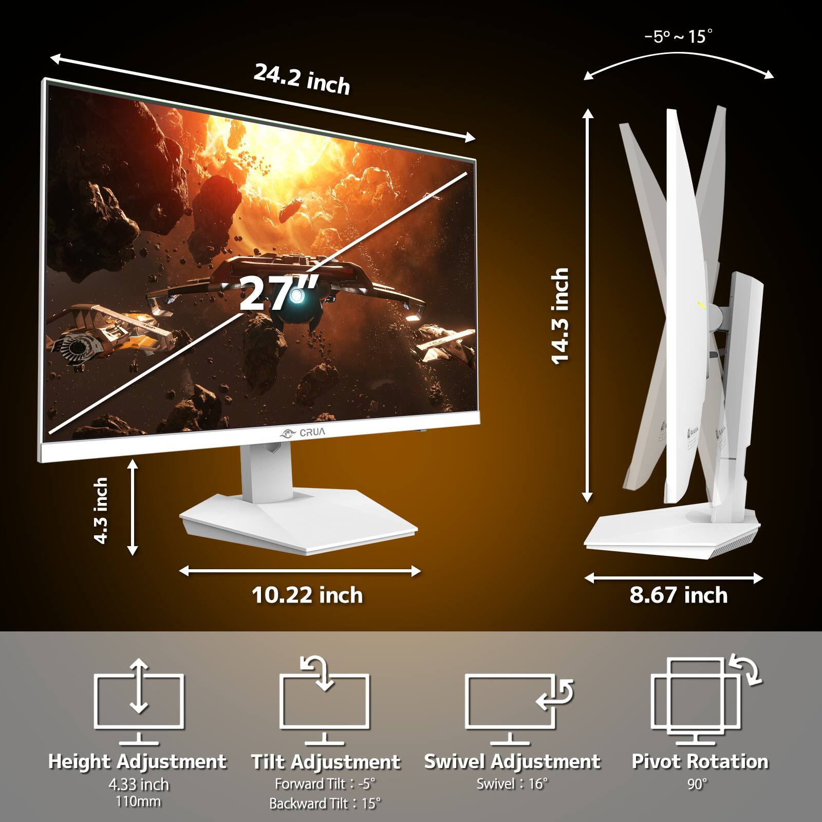 24.2 inch  
-5~15  
27"  
14.3 inch  
4.3 inch  
CRUA  
10.22 inch  
8.67 inch  
Height Adjustment  
Tilt Adjustment  
Swivel Adjustment  
Pivot Rotation  
4.33 inch  
Forward Tilt: -5  
Swivel: 16  
90  
Backward Tilt: 15