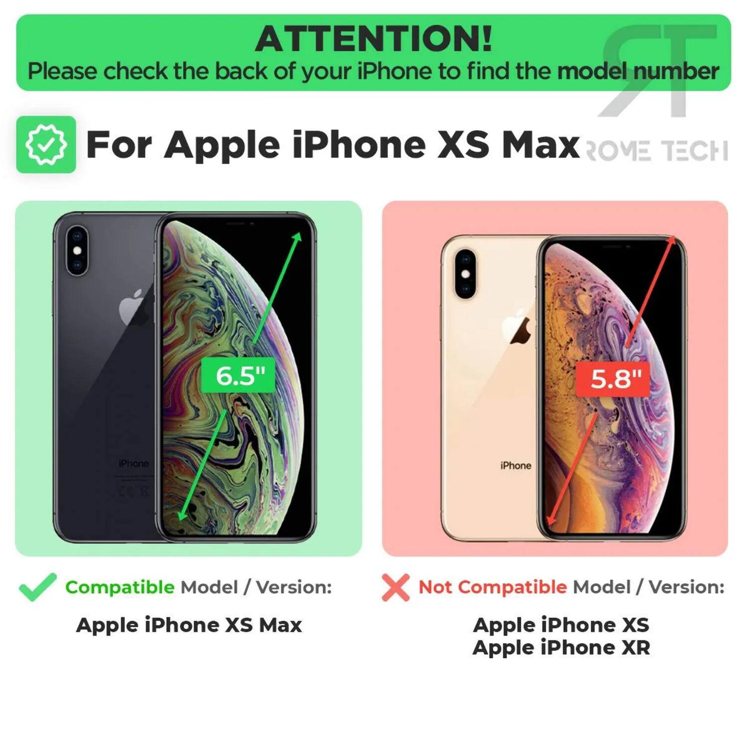 ATTENTION!  
Please check the back of your iPhone to find the model number

For Apple iPhone XS Max  
ROME TECH

Compatible Model / Version:  
Apple iPhone XS Max

Not Compatible Model / Version:  
Apple iPhone XS  
Apple iPhone XR