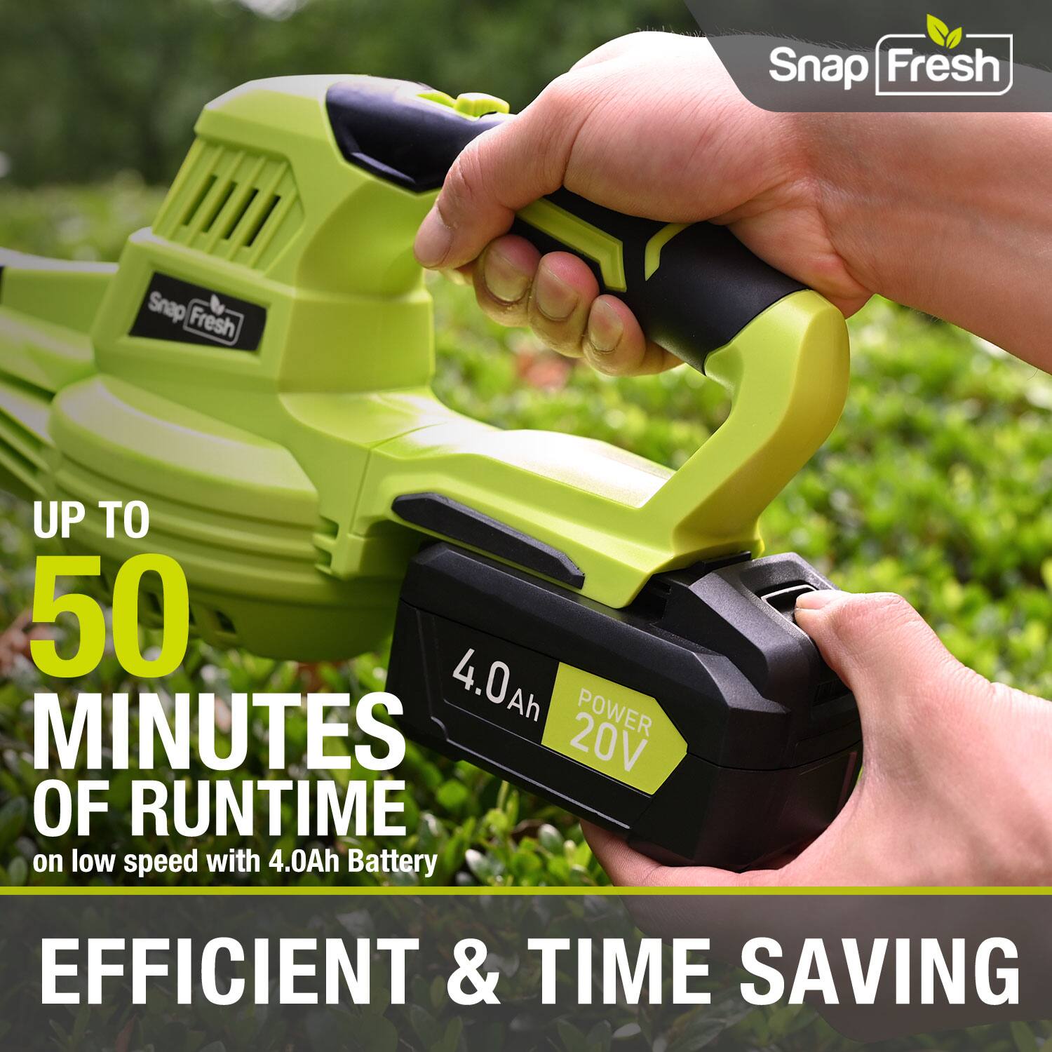 Snap Fresh  
UP TO 50 MINUTES OF RUNTIME on low speed with 4.0Ah Battery  
POWER 20V  
EFFICIENT & TIME SAVING