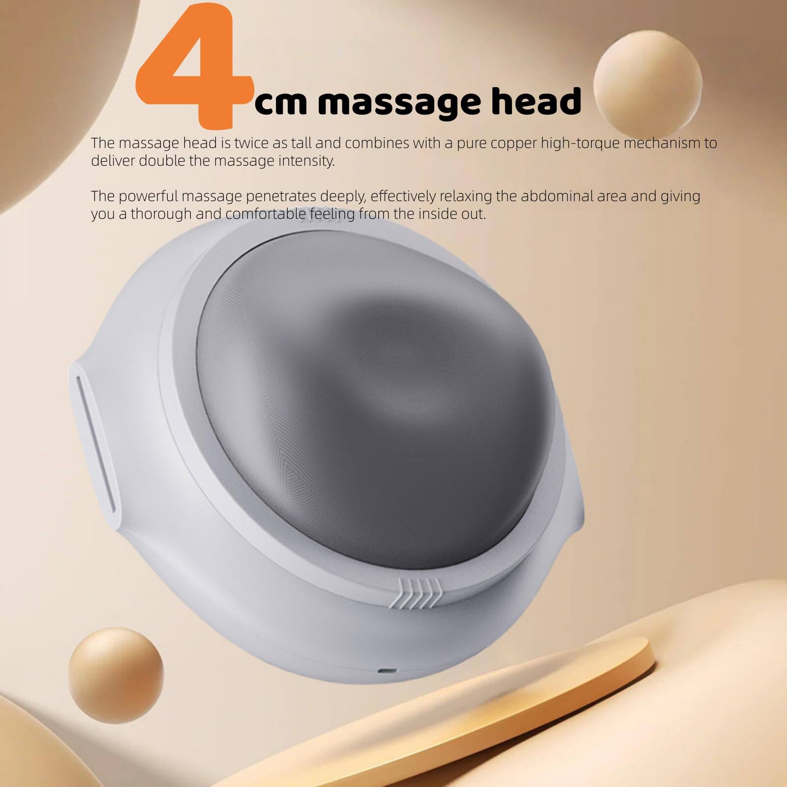 4 cm massage head

The massage head is twice as tall and combines with a pure copper high-torque mechanism to deliver double the massage intensity. The powerful massage penetrates deeply, effectively relaxing the abdominal area and giving you a thorough and comfortable feeling from the inside out.