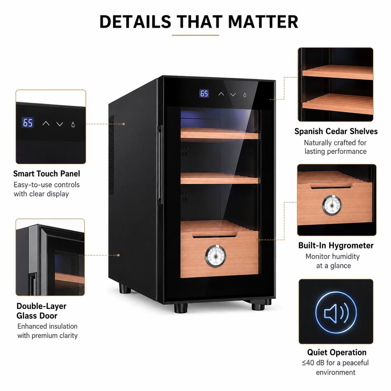 DETAILS THAT MATTER

- 65 Spanish Cedar Shelves
  - Naturally crafted for lasting performance

- Smart Touch Panel
  - Easy-to-use controls with clear display

- Double-Layer Glass Door
  - Enhanced insulation with premium clarity

- Built-In Hygrometer
  - Monitor humidity at a glance

- Quiet Operation
  - 40 dB for a peaceful environment