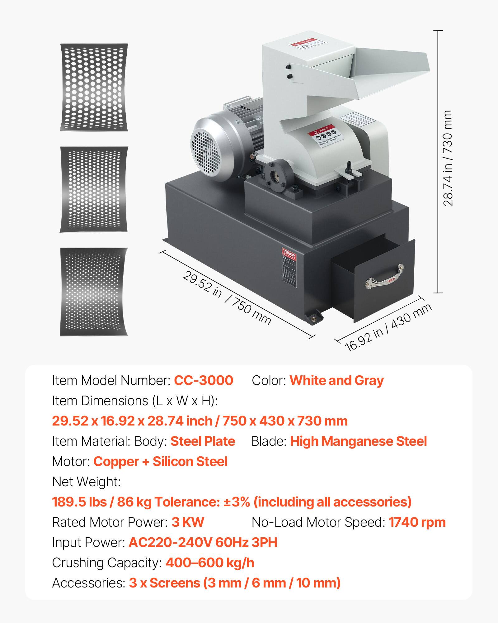 SANGER

mm
28.74
29.52 in 750 mm
mm 430 in 16.92

Item Model Number: CC-3000
Color: White and Gray
Item Dimensions (L X W X H): 29.52 X 16.92 X 28.74 inch / 750 X 430 X 730 mm
Item Material: Body: Steel Plate
Blade: High Manganese Steel
Motor: Copper + Silicon Steel
Net Weight: 189.5 lbs / 86 kg
Tolerance: ±3% (including all accessories)
Rated Motor Power: 3 KW
No-Load Motor Speed: 1740 rpm
Input Power: AC220-240V 60Hz 3PH
Crushing Capacity: 400-600 kg/h
Accessories: 3 X Screens (3 mm / 6 mm / 10 mm)