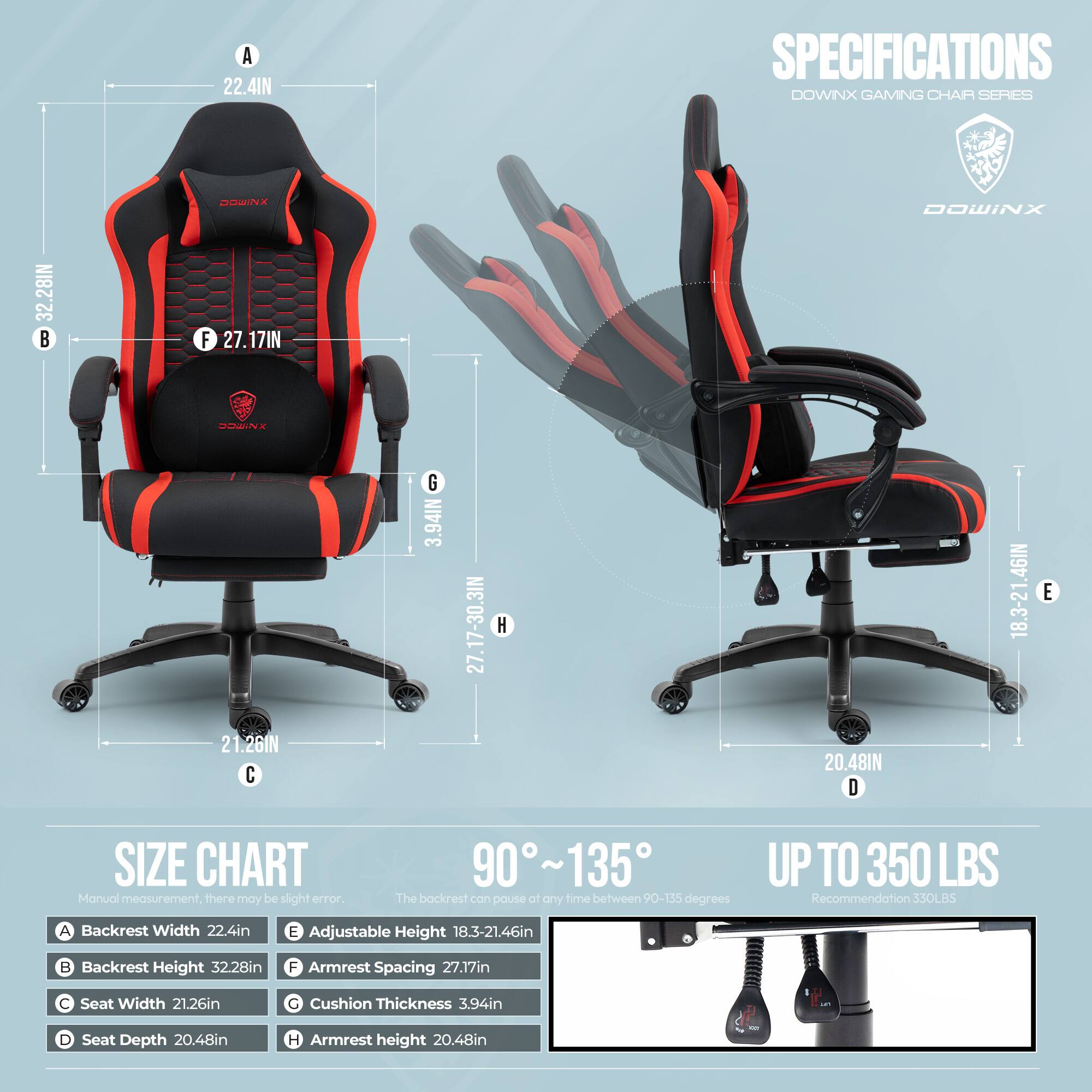 **SPECIFICATIONS**  
**DOWNIX GAMING CHAIR SERIES**

- **A** Backrest Width: 22.4in
- **B** Backrest Height: 32.28in
- **C** Seat Width: 21.26in
- **D** Seat Depth: 20.48in
- **E** Adjustable Height: 18.3-21.46in
- **F** Armrest Spacing: 27.17in
- **G** Cushion Thickness: 3.94in
- **H** Armrest Height: 20.48in

**SIZE CHART**  
Manual measurement, there may be slight error.

- **90° ~ 135°**  
The backrest can pause at any time between 90-155 degrees

- **UP TO 350 LBS**  
Recommendation: 330LBS