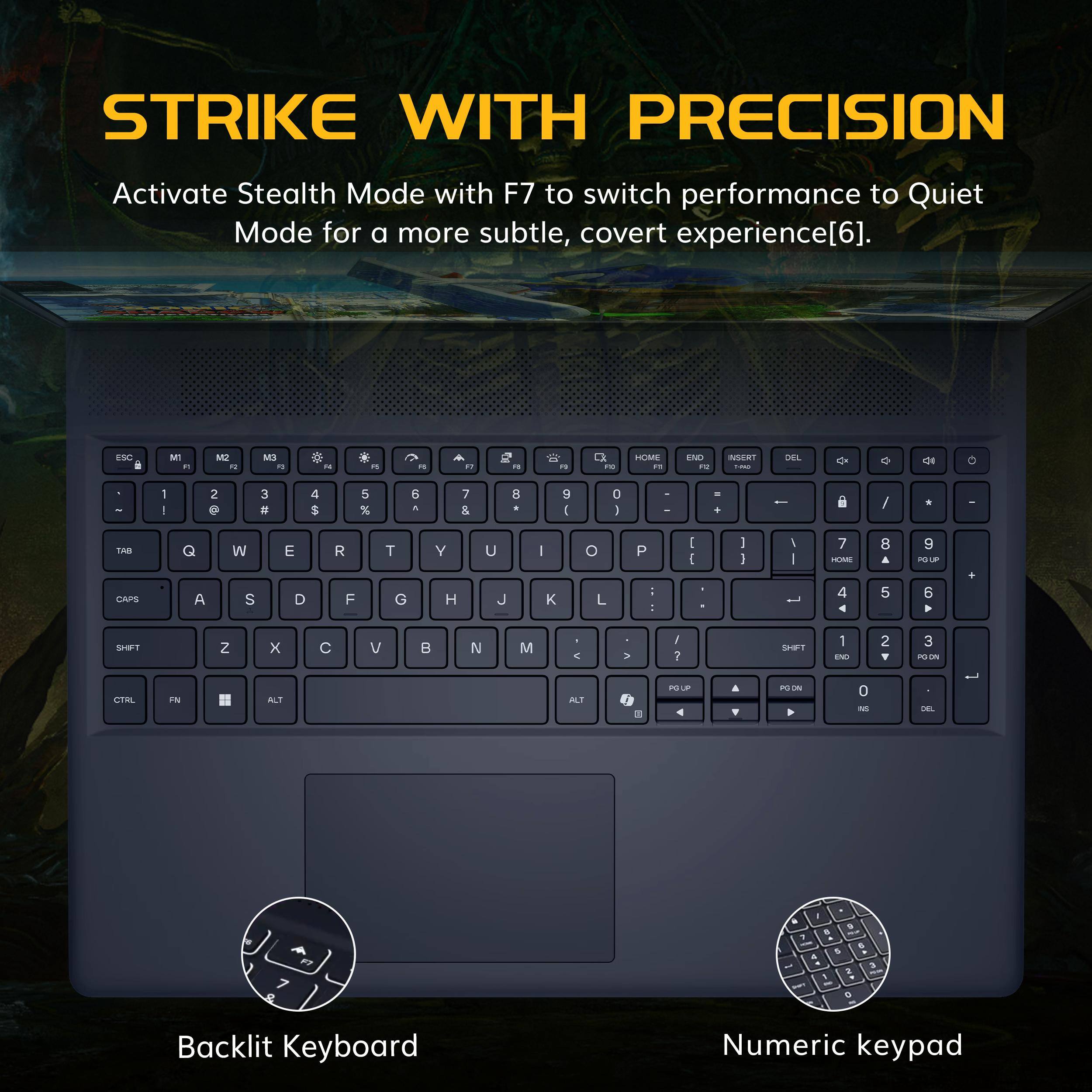 STRIKE WITH PRECISION

Activate Stealth Mode with F7 to switch performance to Quiet Mode for a more subtle, covert experience[6].

Backlit Keyboard

Numeric keypad