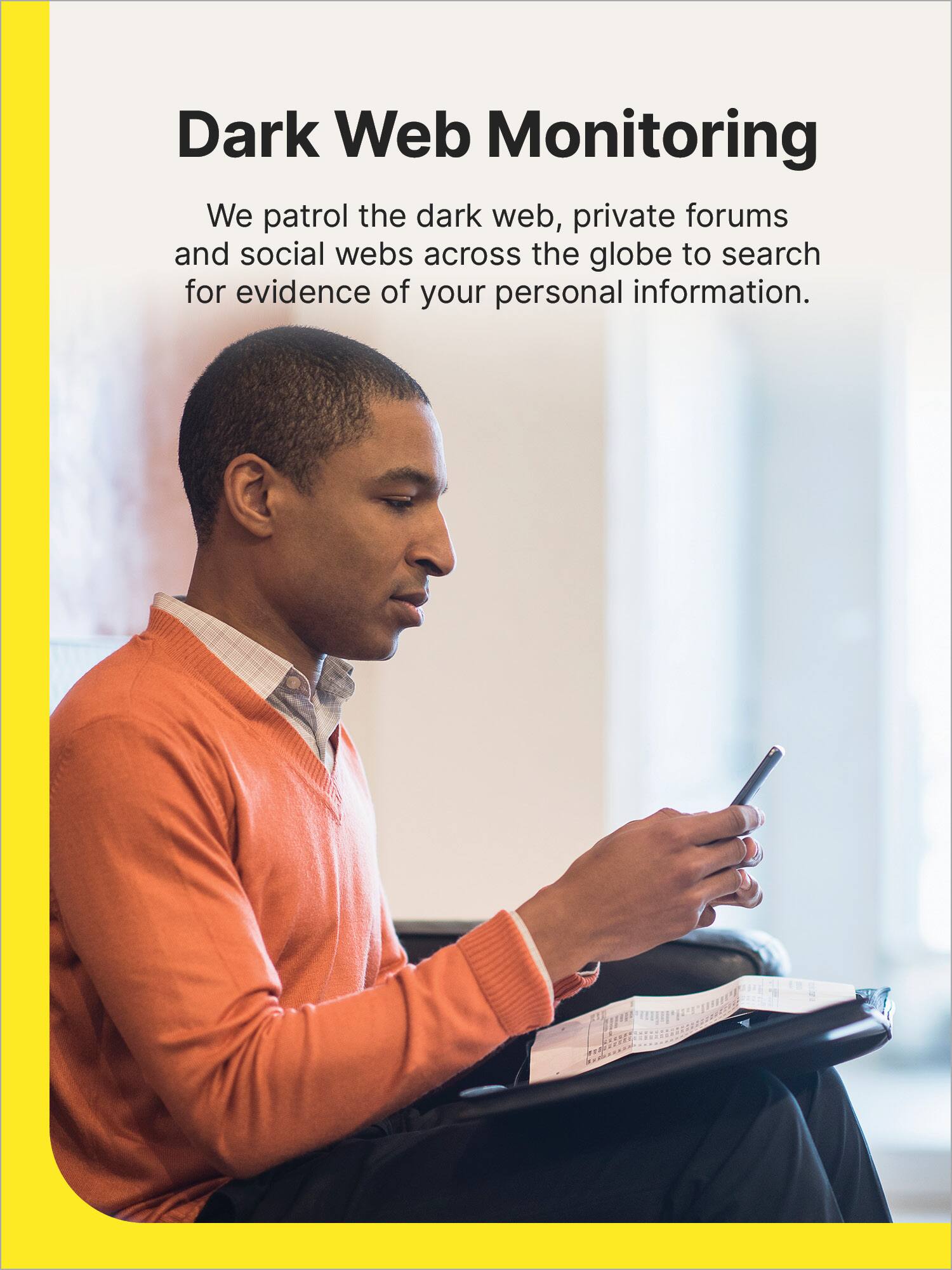Dark Web Monitoring: We patrol the dark web, private forums, and social webs across the globe to search for evidence of your personal information.
