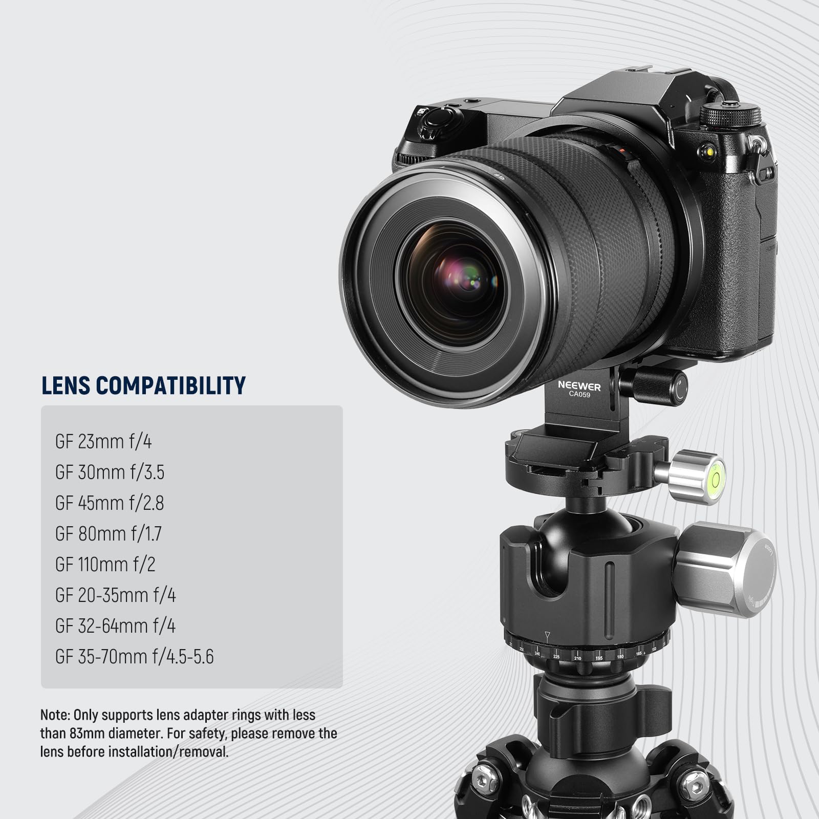 LENS COMPATIBILITY

NEEWER CAOSS

GF 23mm f/4  
GF 30mm f/3.5  
GF 45mm f/2.8  
GF 80mm f/1.7  
GF 110mm f/2  
GF 20-35mm f/4  
GF 32-64mm f/4  
GF 35-70mm f/4.5-5.6  

Note: Only supports lens adapter rings with less than 83mm diameter. For safety, please remove the lens before installation/removal.