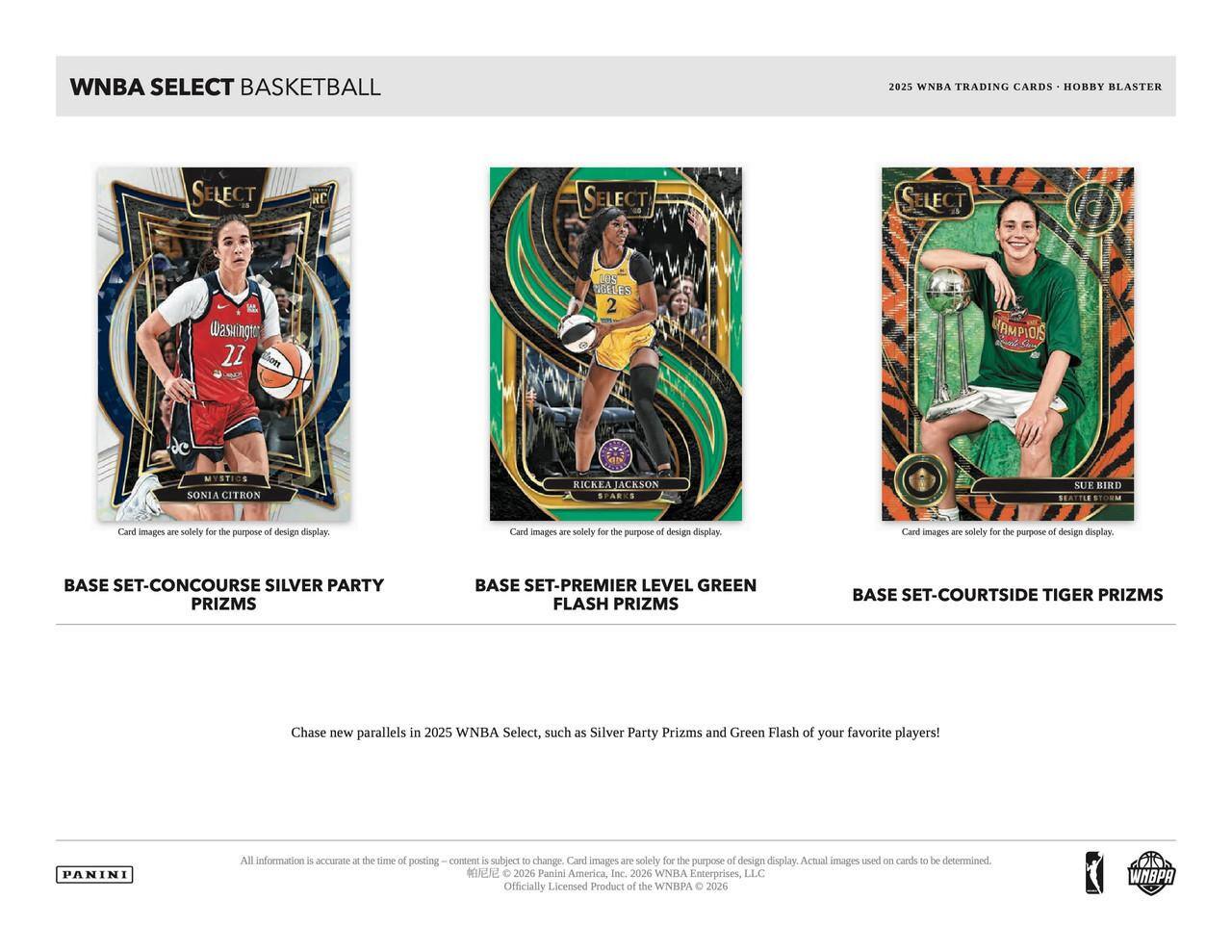 WNBA SELECT BASKETBALL 2025 WNBA TRADING CARDS HOBBY BLASTER SELECT RC SELECT SELECT

BASE SET-CONCOURSE SILVER PARTY PRIZMS
BASE SET-PREMIER LEVEL GREEN FLASH PRIZMS
BASE SET-COURTSIDE TIGER PRIZMS

Card images are solely for the purpose of design display. Card images are solely for the purpose of design display. Card images are solely for the purpose of design display.

Chase new parallels in 2025 WNBA Select, such as Silver Party Prizms and Green Flash of your favorite players!

All information is accurate at the time of posting - content is subject to change. Card images are solely for the purpose of design display. Actual images used on cards to be determined.

2026 Panini America, Inc. 2026 WNBA Enterprises, LLC Officially Licensed Product of the WNBA © 2026