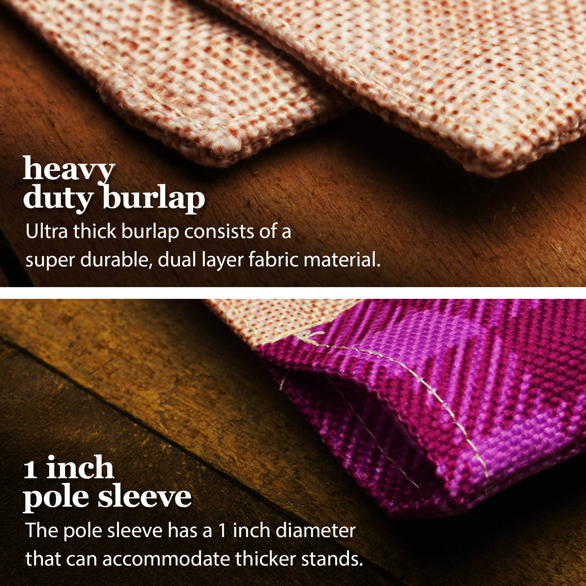 heavy duty burlap  
Ultra thick burlap consists of a super durable, dual layer fabric material.  

1 inch pole sleeve  
The pole sleeve has a 1 inch diameter that can accommodate thicker stands.