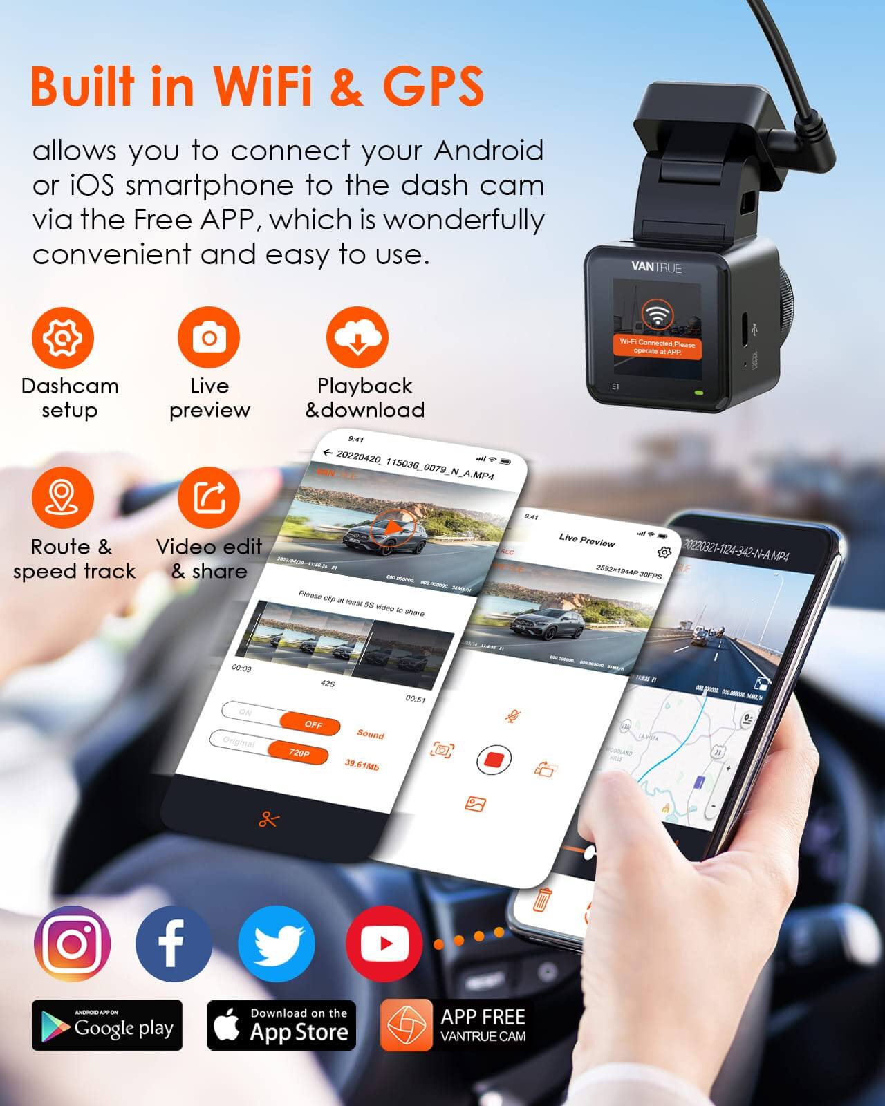 Built in WiFi & GPS allows you to connect your Android or iOS smartphone to the dash cam via the Free APP, which is wonderfully convenient and easy to use.

VANTRUE

Wi-Fi Connected Please operate at APP

Dashcam Live Playback setup preview & download 9:41 20420_115036_0079_N_A.MP4
9:41
Route & Video edit 2013/04/20 track & share BY speed - 300 acoooc. 34.06% Please clip at least 58 video to share
Live Preview 2592-1944P JOFPS
00:09 ON Original
428 OFF Sound 720P 39.61Mb
00:51
2018
Search 22/1 D LAASTA
--- 2018,4 a

BOOK ARE on Google play
Download the App Store
APP FREE VANTRUE CAM
