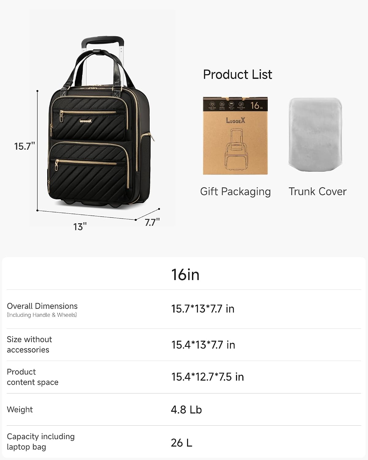 Product List

16" LUGGEX 15.7" Gift Packaging Trunk Cover

13" 7.7" 16in

Overall Dimensions (Including Handle & Wheels) 15.7*13*7.7 in

Size without accessories 15.4*13*7.7 in

Product content space 15.4*12.7*7.5 in

Weight 4.8 Lb

Capacity including laptop bag 26 L