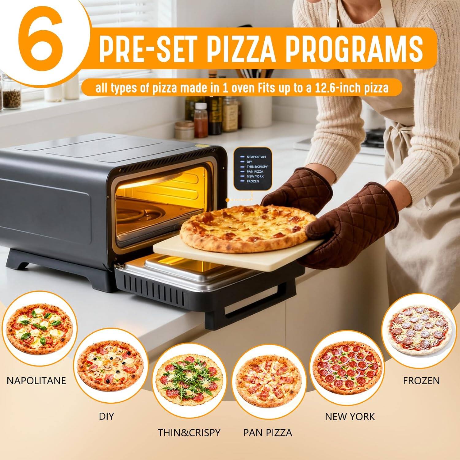 6 PRE-SET PIZZA PROGRAMS  
all types of pizza made in 1 oven  
Fits up to a 12.6-inch pizza  

NEAPOLITANE  
DIY  
THIN&CRISPY  
PAN PIZZA  
NEW YORK  
FROZEN