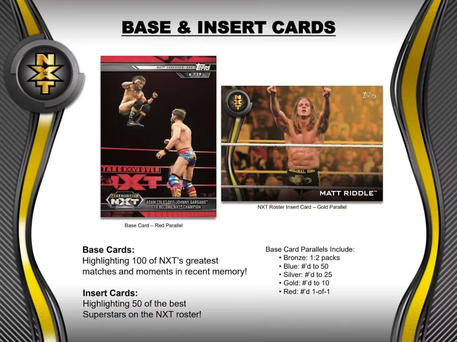 NXT Takeover XXV: 6.1.19

BASE & INSERT CARDS

Base Cards:
Highlighting 100 of NXT's greatest matches and moments in recent memory!

Insert Cards:
Highlighting 50 of the best Superstars on the NXT roster!

Base Card Parallels Include:
- Bronze: 1:2 packs
- Blue: #d to 50
- Silver: #d to 25
- Gold: #d to 10
- Red: 1-of-1