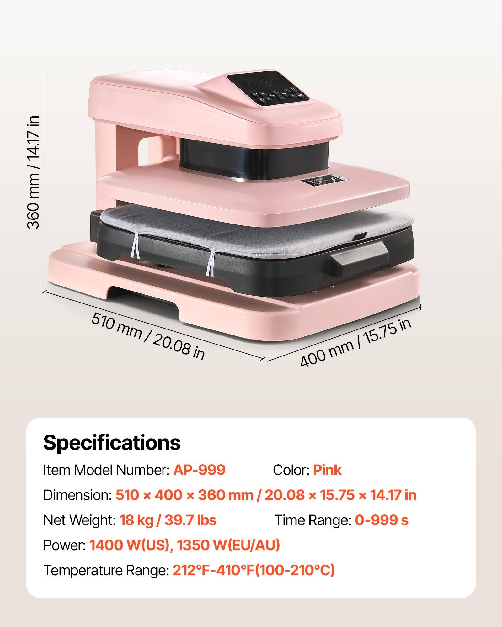 in mm/ 14.17 mm 360 510 mm I 20.08 in in 15.75 mm 400

Specifications
Item Model Number: AP-999
Color: Pink
Dimension: 510 x 400 x 360 mm I 20.08 x 15.75 x 14.17 in
Net Weight: 18 kg / 39.7 lbs
Time Range: 0-999 s
Power: 1400 W(US), 1350 W(EU/AU)
Temperature Range: 212F-410F(100-210C)