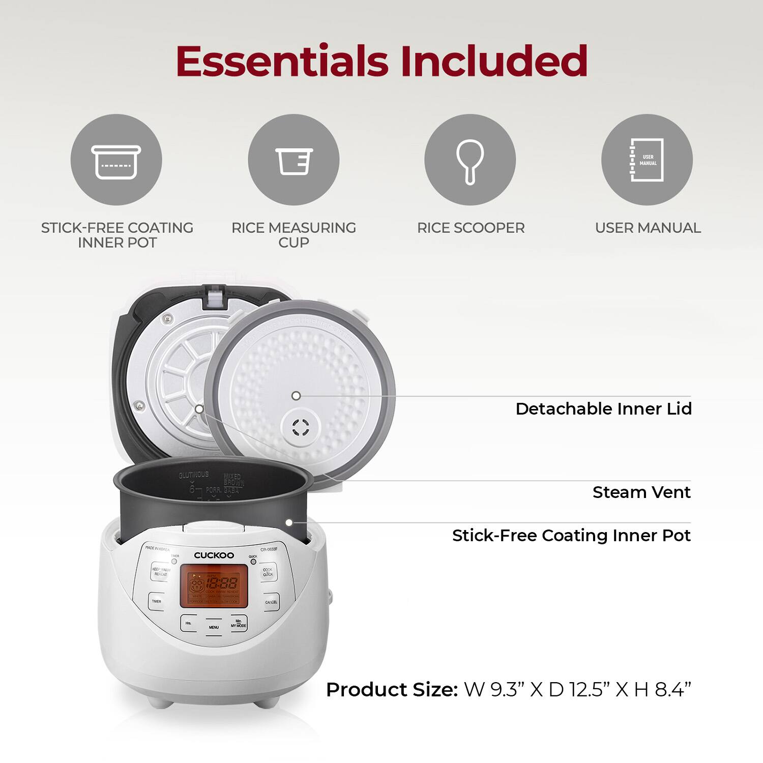 Essentials Included

- Stick-Free Coating Inner Pot
- Rice Measuring Cup
- Rice Scooper
- User Manual

Detachable Inner Lid

Steam Vent

Stick-Free Coating Inner Pot

Product Size: W 9.3" X D 12.5" X H 8.4"