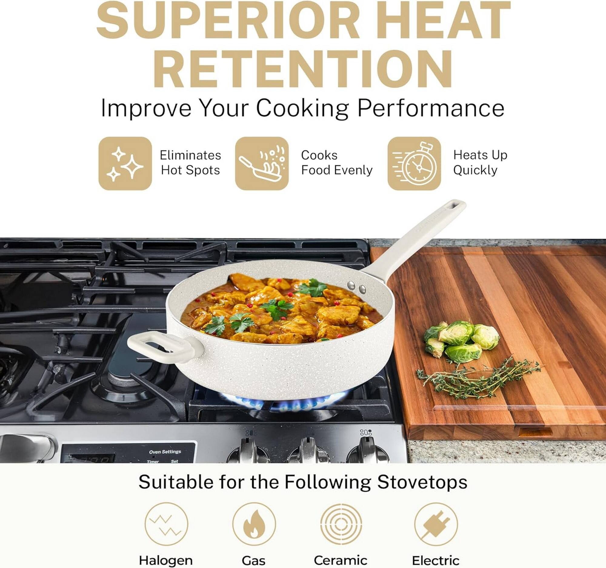 SUPERIOR HEAT RETENTION

Improve Your Cooking Performance

- Eliminates Hot Spots
- Cooks Food Evenly
- Heats Up Quickly

Suitable for the Following Stovetops

- Halogen
- Gas
- Ceramic
- Electric