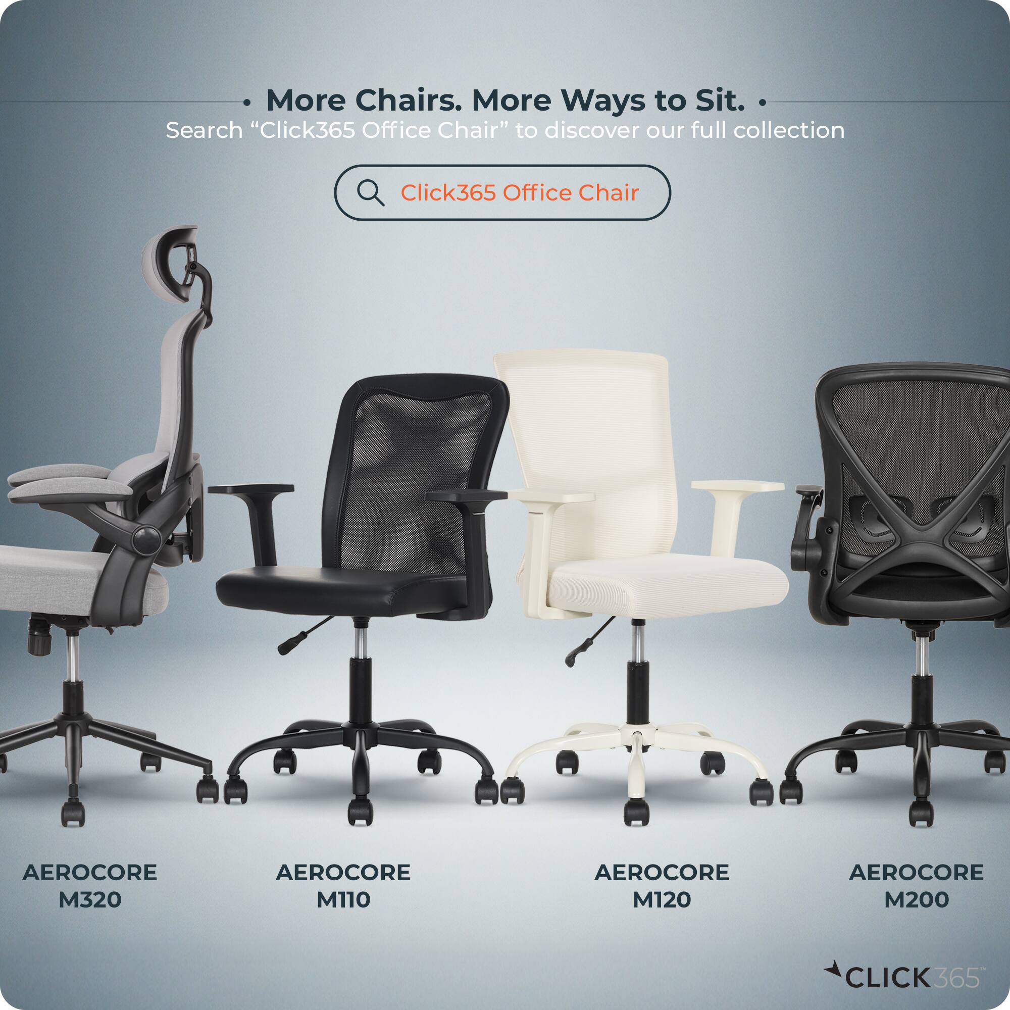More Chairs. More Ways to Sit.  
Search "Click365 Office Chair" to discover our full collection  

AEROCORE M320  
AEROCORE M110  
AEROCORE M120  
AEROCORE M200  

CLICK365