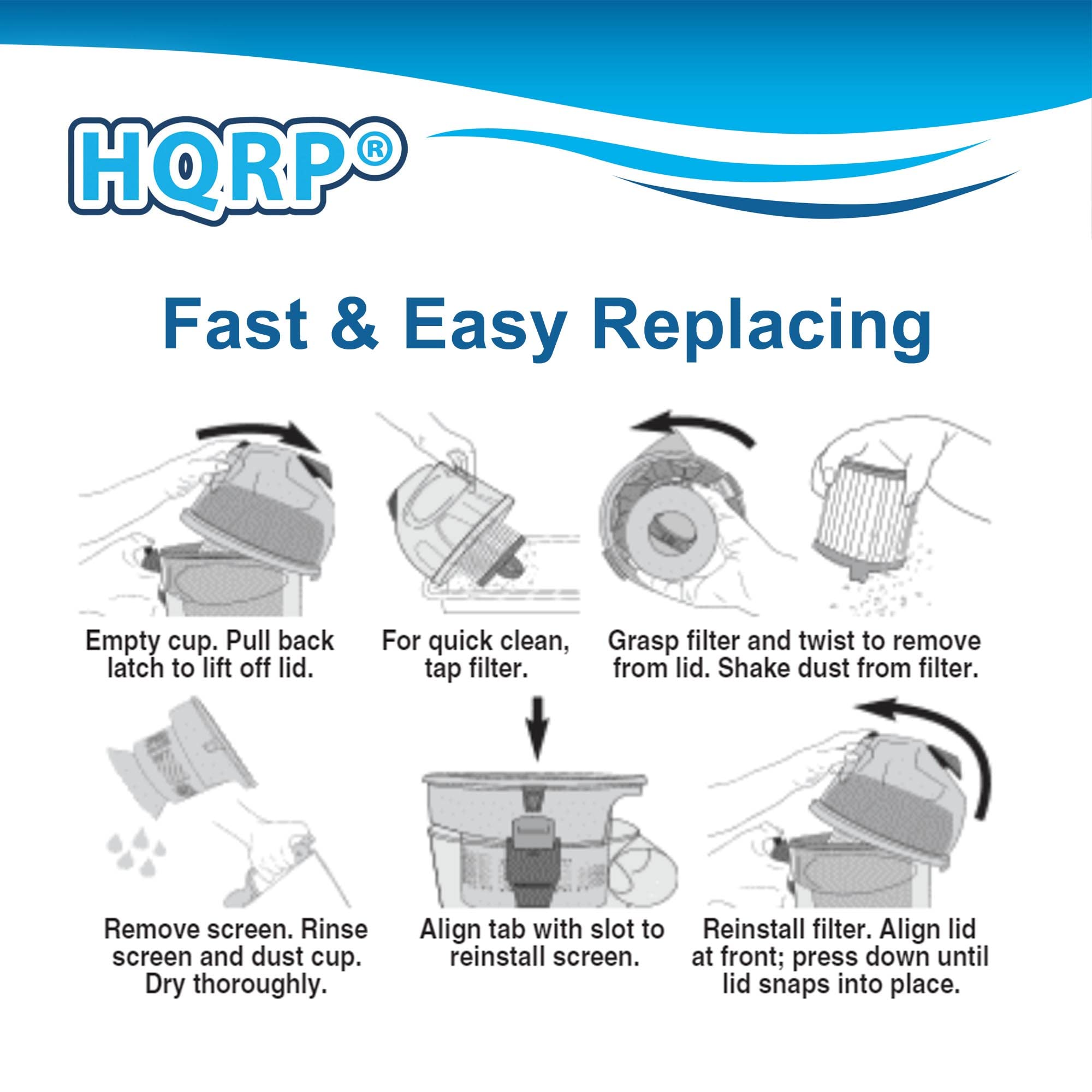HQRP® Fast & Easy Replacing

1. Empty cup. Pull back latch to lift off lid.
2. For quick clean, grasp filter and twist to remove tap filter from lid. Shake dust from filter.
3. Remove screen. Rinse screen and dust cup. Dry thoroughly.
4. Align tab with slot to reinstall screen.
5. Reinstall filter. Align lid at front; press down until lid snaps into place.