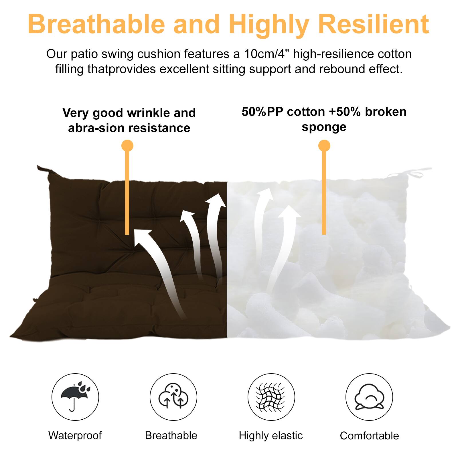 Breathable and Highly Resilient

Our patio swing cushion features a 10cm/4" high-resilience cotton filling that provides excellent sitting support and rebound effect.

- Very good wrinkle and abrasion resistance
- 50% PP cotton + 50% broken sponge

Waterproof  
Breathable  
Highly elastic  
Comfortable