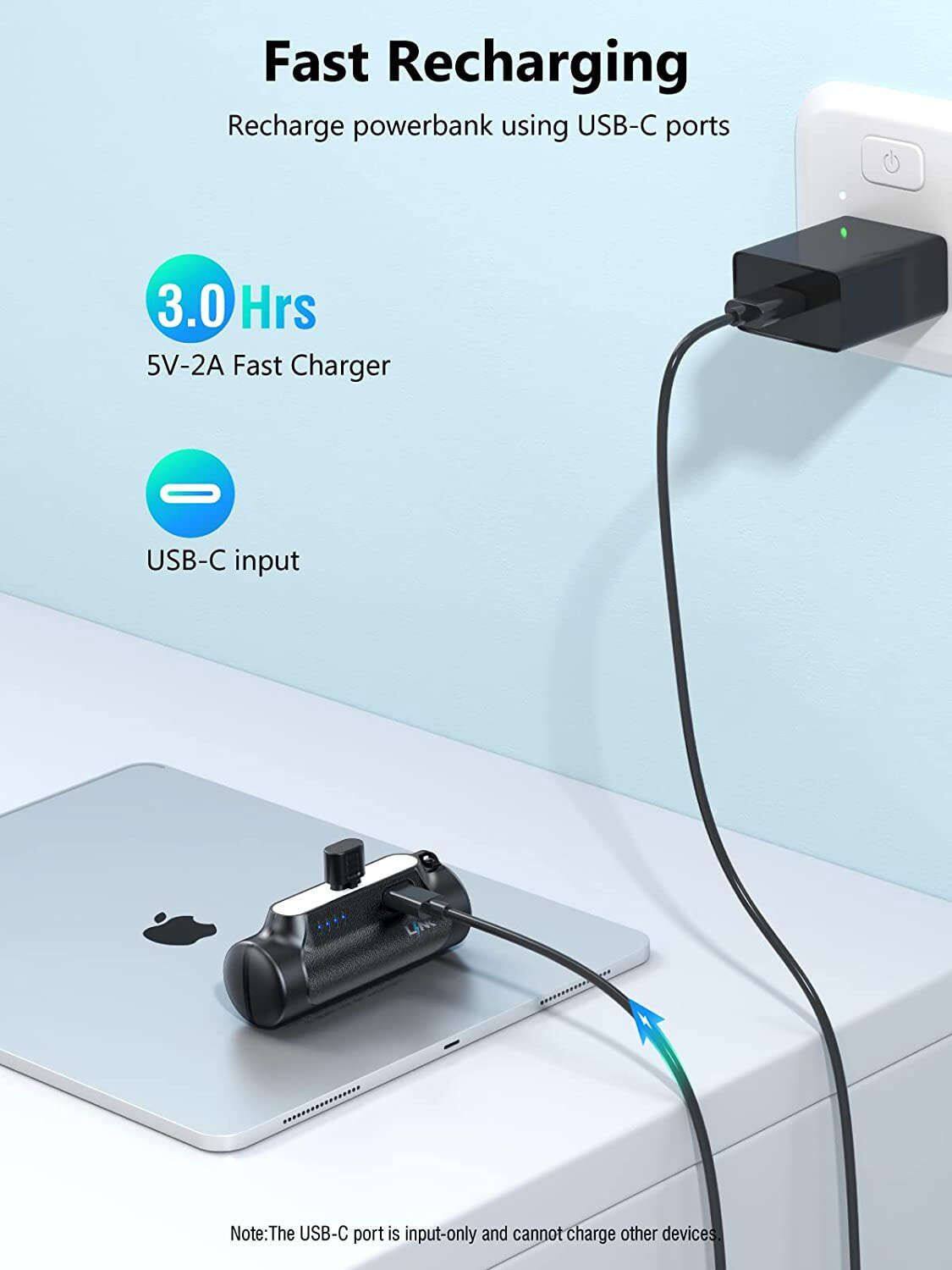 Fast Recharging  
Recharge powerbank using USB-C ports  

3.0 Hrs  
5V-2A Fast Charger  

USB-C input  

Note: The USB-C port is input-only and cannot charge other devices.