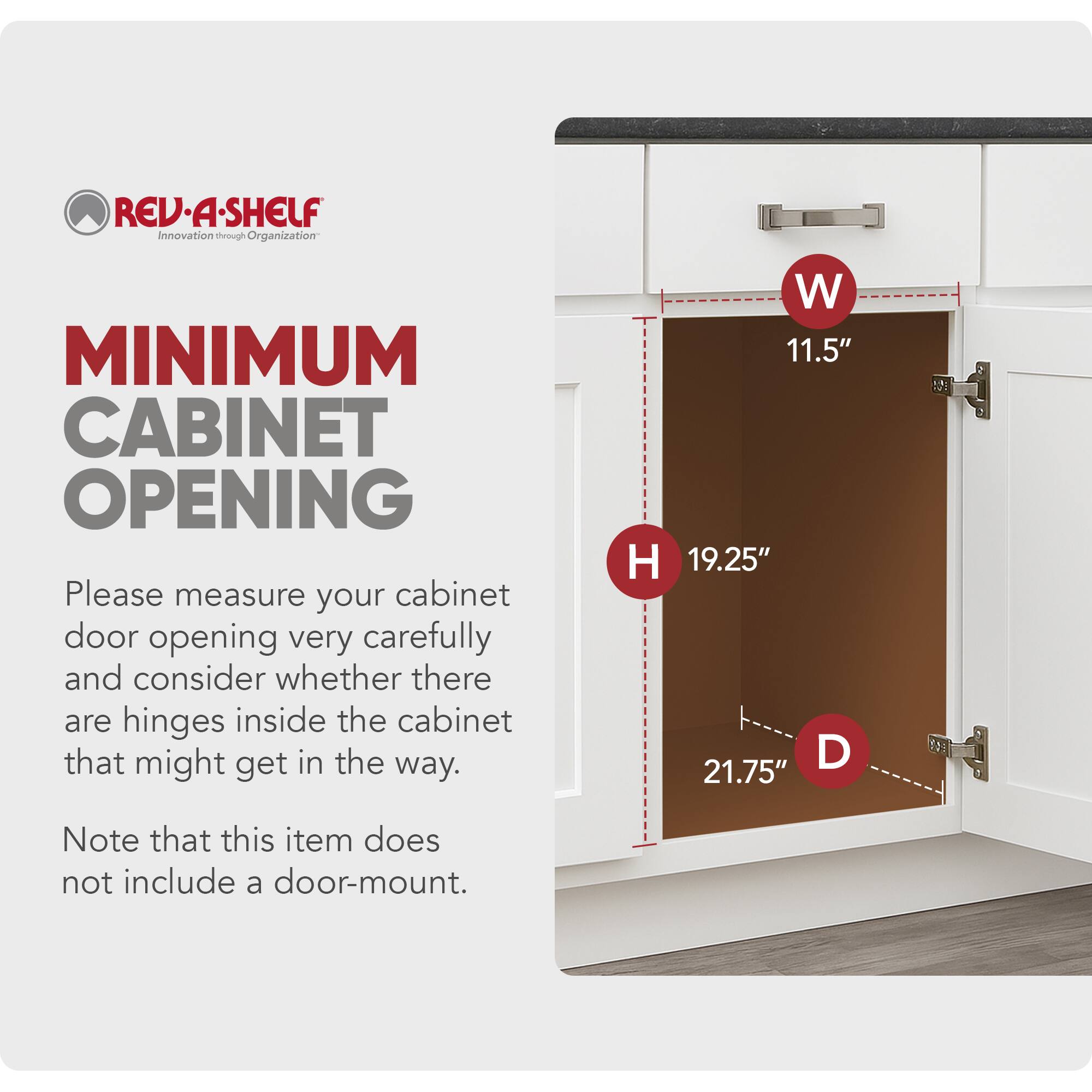 REV-A-SHELF  
Innovation through Organization  

MINIMUM CABINET OPENING  

Please measure your cabinet door opening very carefully and consider whether there are hinges inside the cabinet that might get in the way.  

W 11.5"  
H 19.25"  
D 21.75"  

Note that this item does not include a door-mount.