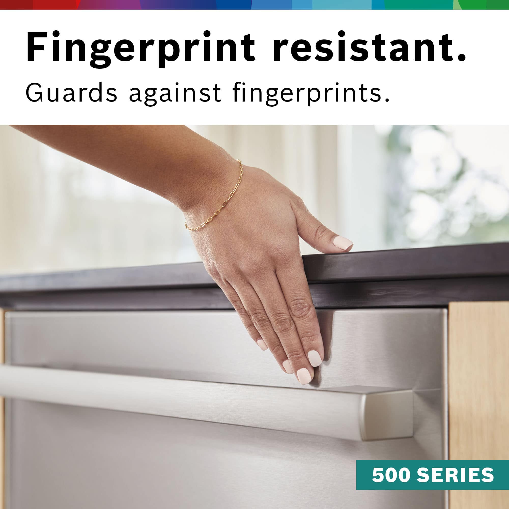 Fingerprint resistant. Guards against fingerprints. 500 SERIES