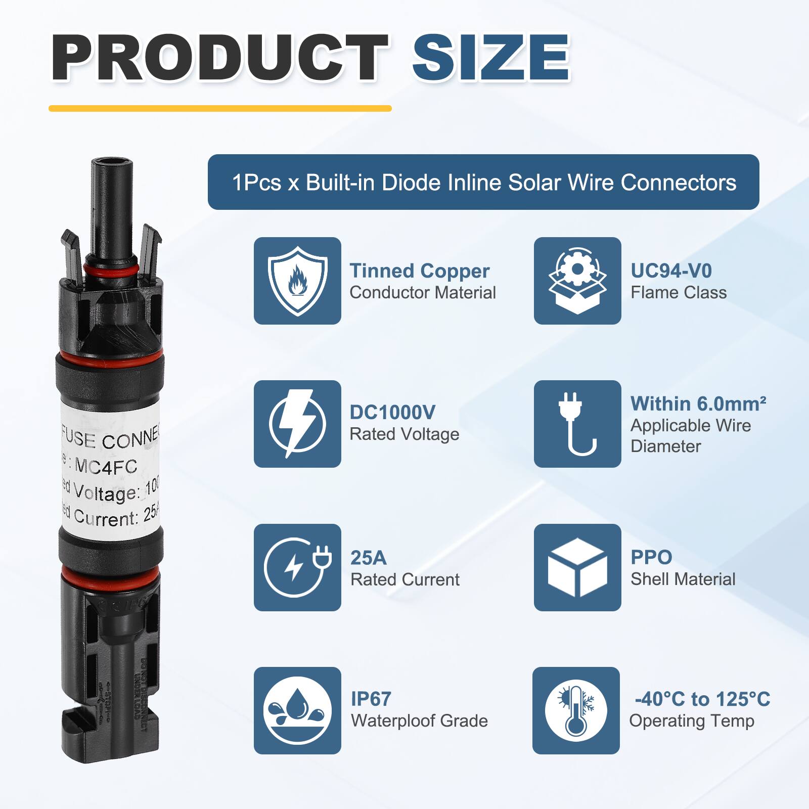 PRODUCT SIZE

1Pcs x Built-in Diode Inline Solar Wire Connectors

- Tinned Copper Conductor Material
- UC94-V0 Flame Class
- DC1000V Rated Voltage
- 25A Rated Current
- PPO Shell Material
- IP67 Waterproof Grade
- -40°C to 125°C Operating Temp

- Within 6.0mm² Applicable Wire Diameter