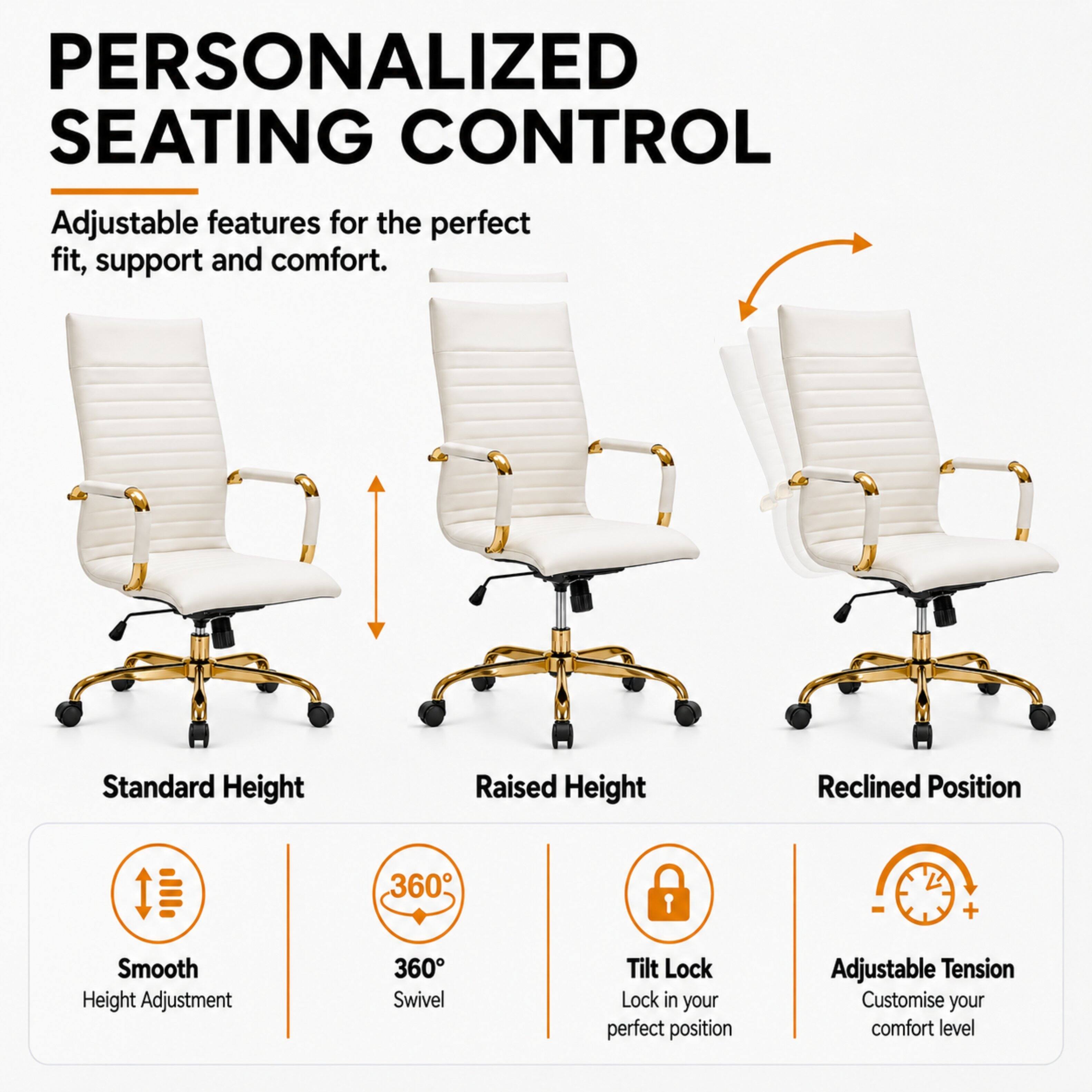 PERSONALIZED SEATING CONTROL  
Adjustable features for the perfect fit, support and comfort.

Standard Height  
Raised Height  
Reclined Position  

Smooth Height Adjustment  
360° Swivel  
Tilt Lock - Lock in your perfect position  
Adjustable Tension - Customise your comfort level