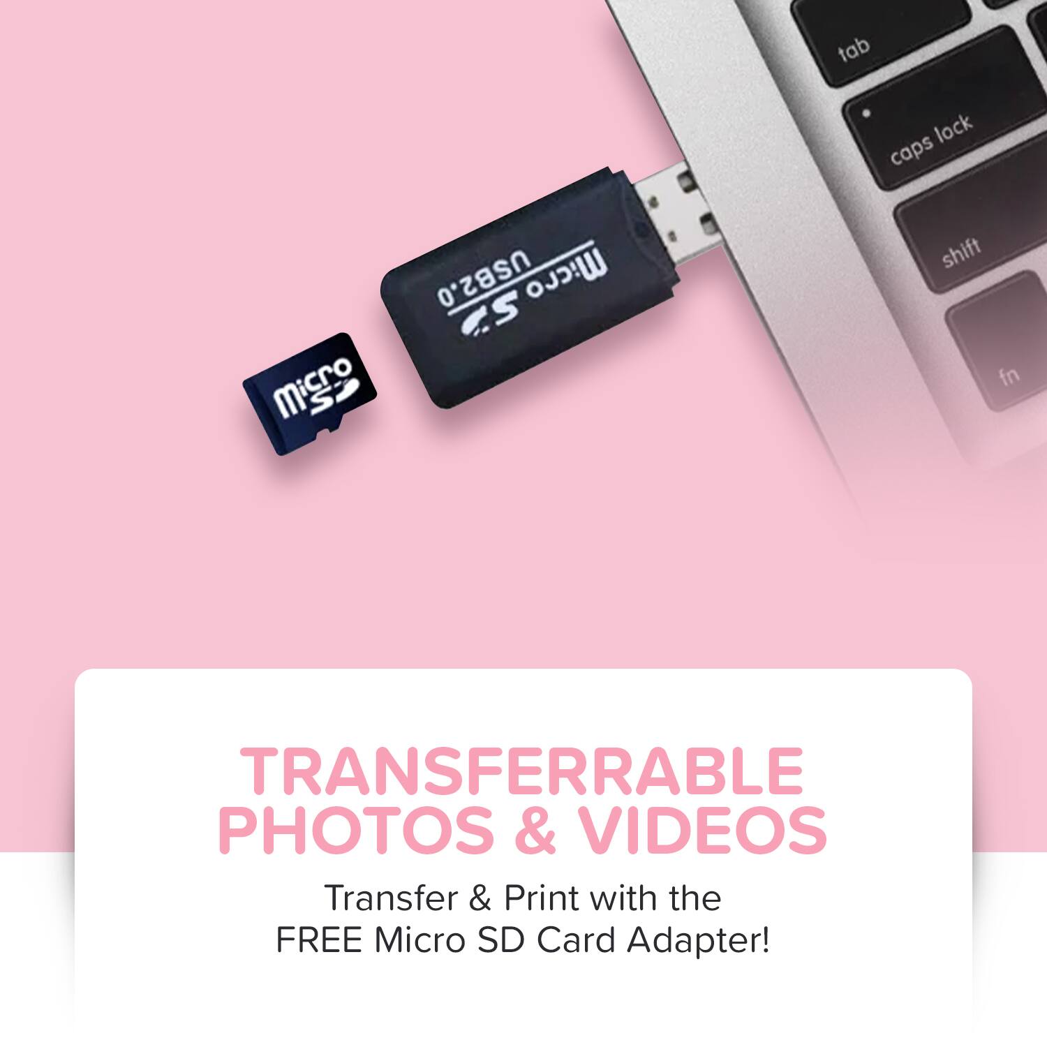Micro SD  
Micro SD  
tab lock caps Micro S USB2.0 Micro SD  
shift fn  
TRANSFERRABLE PHOTOS & VIDEOS  
Transfer & Print with the FREE Micro SD Card Adapter!