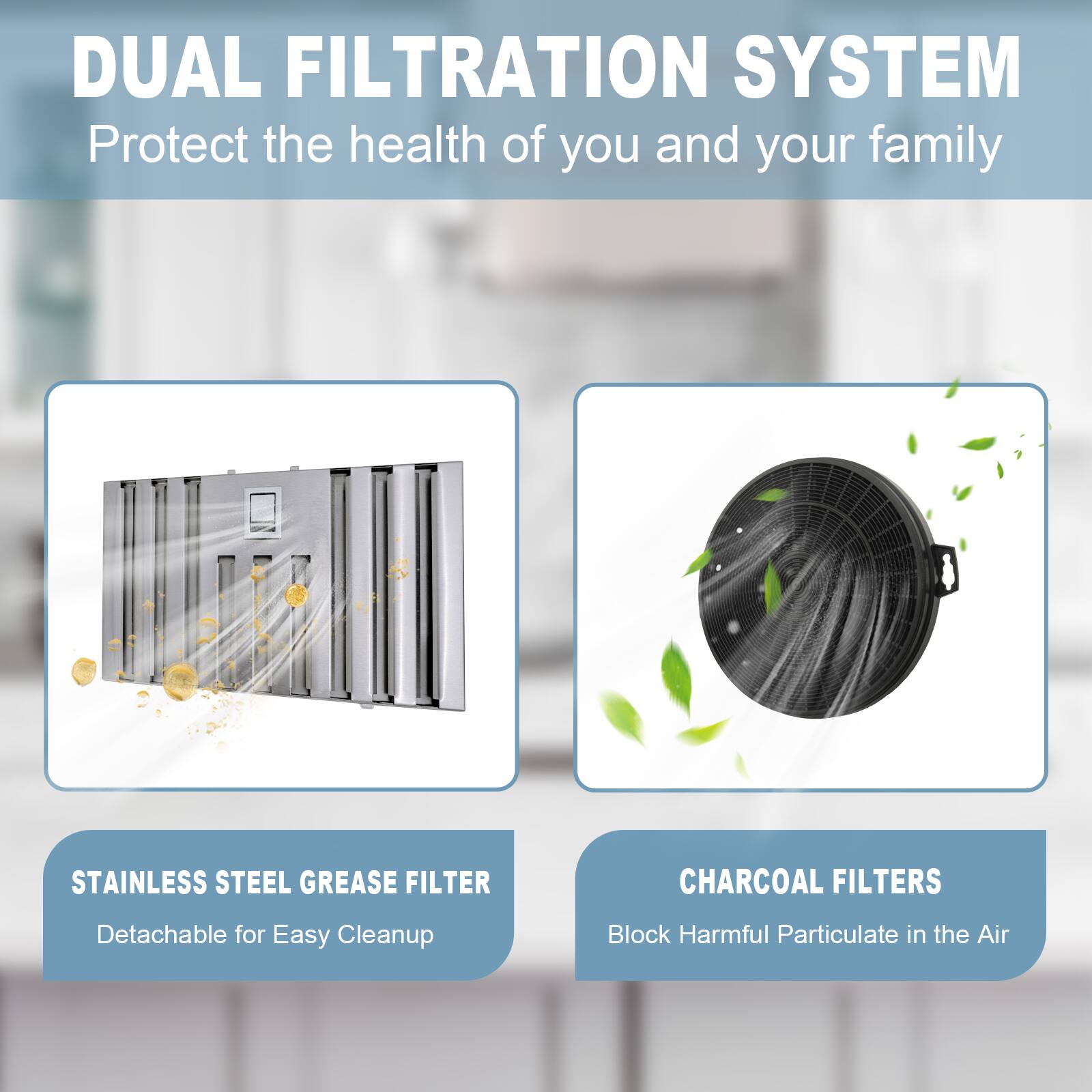 DUAL FILTRATION SYSTEM  
Protect the health of you and your family  

STAINLESS STEEL GREASE FILTER  
Detachable for Easy Cleanup  

CHARCOAL FILTERS  
Block Harmful Particulate in the Air