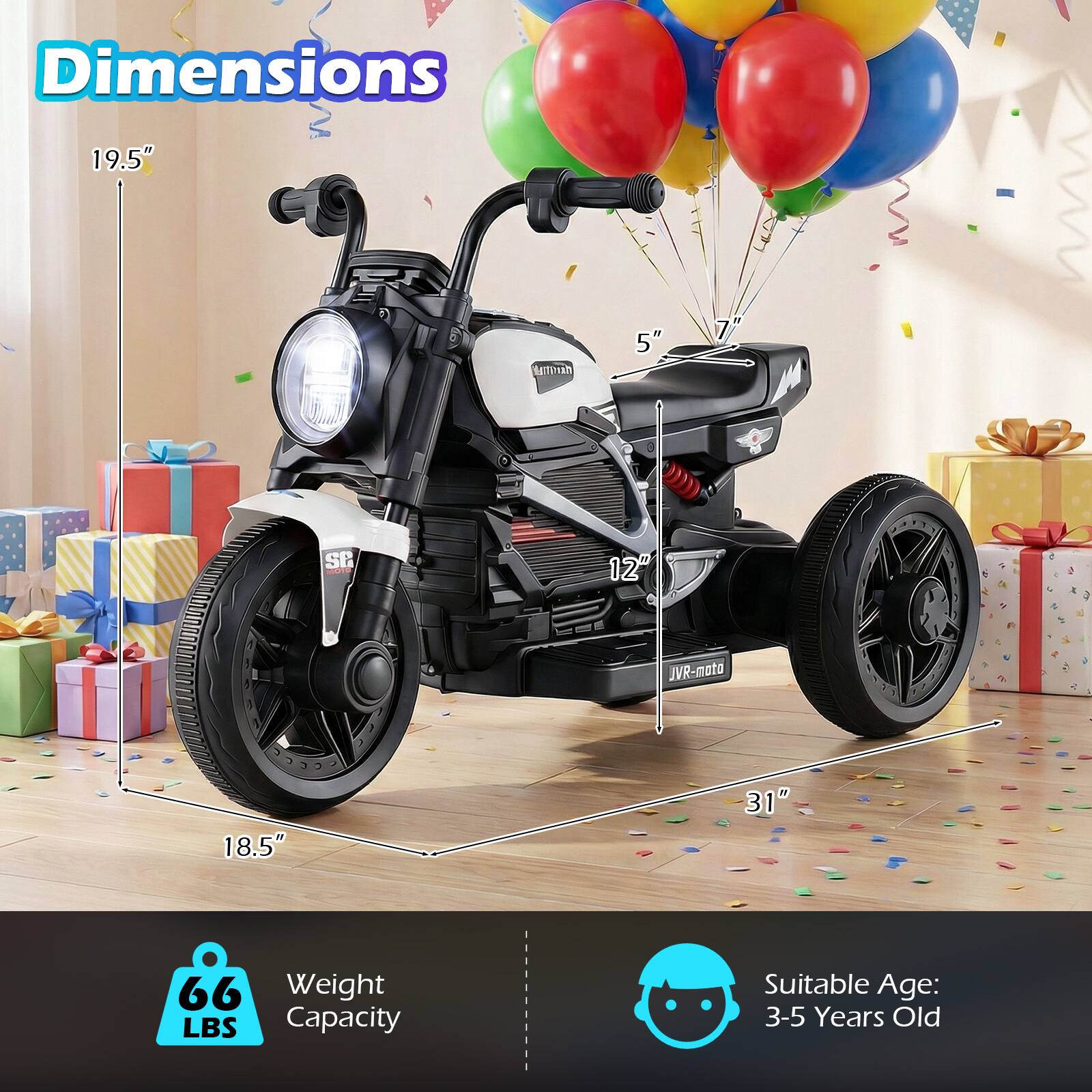 Dimensions:  
- Height: 19.5"  
- Width: 31"  
- Length: 18.5"  
- Seat Height: 5"  
- Wheel Diameter: 12"  

Weight Capacity: 66 LBS  

Suitable Age: 3-5 Years Old