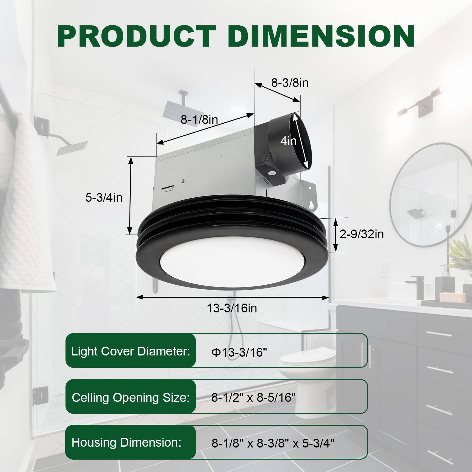 **PRODUCT DIMENSION**

- Light Cover Diameter: 13-3/16"
- Ceiling Opening Size: 8-1/2" x 8-5/16"
- Housing Dimension: 8-1/8" x 8-3/8" x 5-3/4"

**Dimensions:**
- 8-3/8in
- 8-1/8in
- 4in
- 5-3/4in
- 2-9/32in
- 13-3/16in