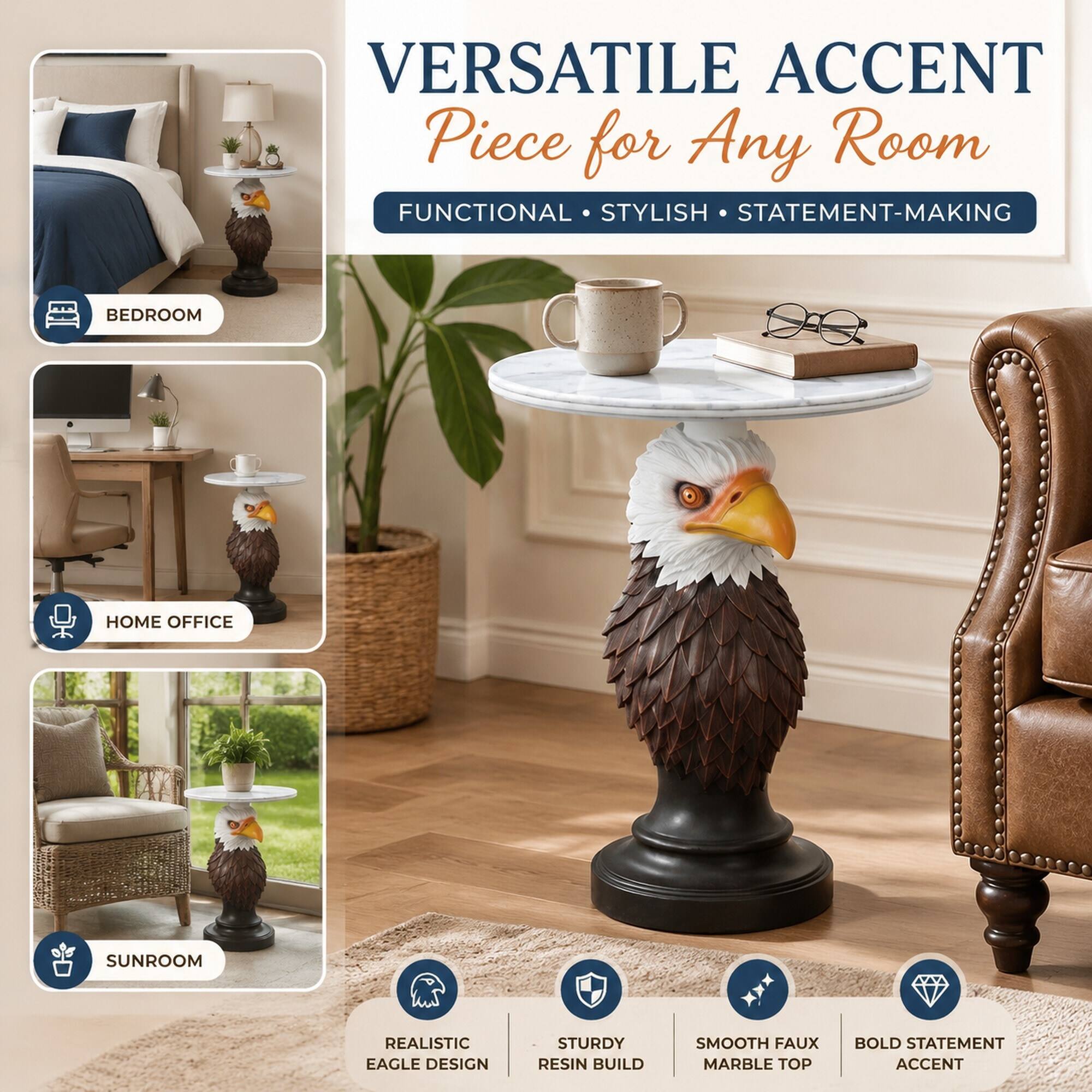 VERSATILE ACCENT Piece for Any Room  
FUNCTIONAL • STYLISH • STATEMENT-MAKING  

BEDROOM  
HOME OFFICE  
SUNROOM  

REALISTIC EAGLE DESIGN  
STURDY RESIN BUILD  
SMOOTH FAUX MARBLE TOP  
BOLD STATEMENT ACCENT
