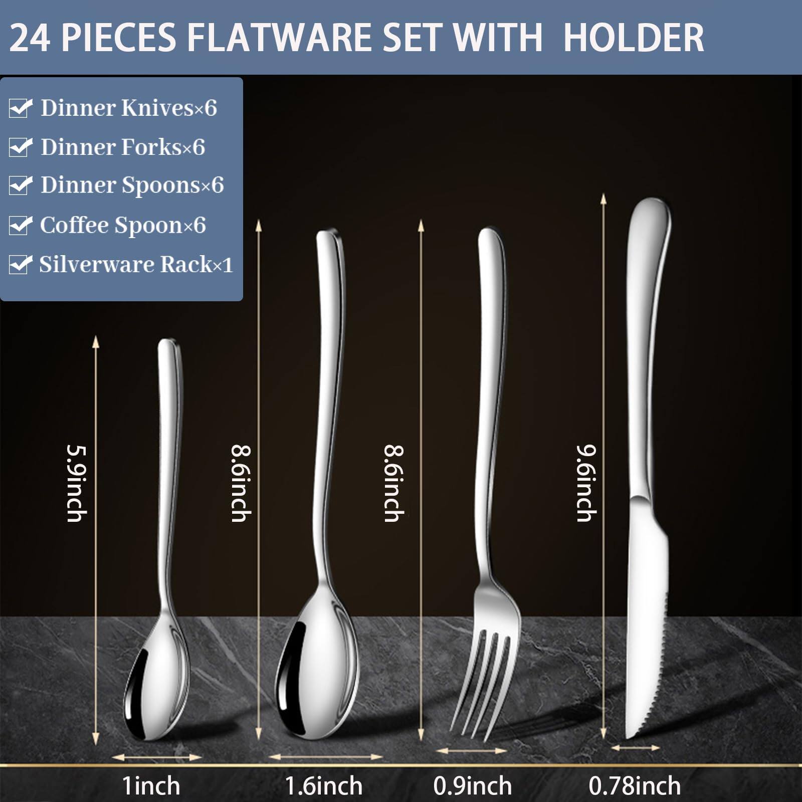 24 PIECES FLATWARE SET WITH HOLDER

- Dinner Knives x6
- Dinner Forks x6
- Dinner Spoons x6
- Coffee Spoon x6
- Silverware Rack x1

Dimensions:
- Dinner Knives: 9.6 inches
- Dinner Forks: 8.6 inches
- Dinner Spoons: 8.6 inches
- Coffee Spoon: 5.9 inches
- Silverware Rack: 1 inch (width), 1.6 inches (depth), 0.9 inch (height), 0.78 inch (thickness)
